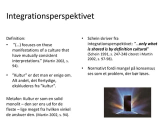 Integrationsperspektivet
• Schein skriver fra
integrationsperspektivet: ”…only what
is shared is by definition cultural”
(Schein 1991, s. 247-248 citeret i Martin
2002, s. 97-98).
• Normativt fordi mangel på konsensus
ses som et problem, der bør løses.
Definition:
• ”(…) focuses on those
manifestations of a culture that
have mutually consistent
interpretations.” (Martin 2002, s.
94).
• ”Kultur” er det man er enige om.
Alt andet, det flertydige,
ekskluderes fra ”kultur”.
Metafor: Kultur er som en solid
monolit – den ser ens ud for de
fleste – lige meget fra hvilken vinkel
de anskuer den. (Martin 2002, s. 94).
 