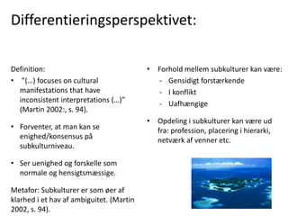 Differentieringsperspektivet:
• Forhold mellem subkulturer kan være:
- Gensidigt forstærkende
- I konflikt
- Uafhængige
• Opdeling i subkulturer kan være ud
fra: profession, placering i hierarki,
netværk af venner etc.
Definition:
• ”(…) focuses on cultural
manifestations that have
inconsistent interpretations (…)”
(Martin 2002:, s. 94).
• Forventer, at man kan se
enighed/konsensus på
subkulturniveau.
• Ser uenighed og forskelle som
normale og hensigtsmæssige.
Metafor: Subkulturer er som øer af
klarhed i et hav af ambiguitet. (Martin
2002, s. 94).
 