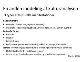 En anden inddeling af kulturanalysen:
3 typer af kulturelle manifestationer
Handlemønstre
• Formelle (skrevet ned, styret af ledelsen)
• Uformelle (sjældent skrevet ned, udviklet gennem interaktion over tid)
Kulturelle former
• Historier
• Ritualer
• Jargon, humor
• Fysiske arrangementer/ indretning (arkitektur, design, dresscode)
Temaer (knytter en gruppes kulturelle former og handlemønstre sammen)
• Eksternt rettet (er bevidste/skue-temaer)
• Internt rettet (kan både være bevidste og ubevidste antagelser)
(Martin, 1992)
 