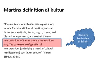 Martins definition af kultur
”The manifestations of cultures in organizations
include formal and informal practices, cultural
forms (such as rituals, stories, jargon, humor, and
physical arrangements), and content themes.
Interpretations of these cultural manifestations
vary. The pattern or configuration of
interpretations (underlying a matrix of cultural
manifestations) constitutes culture.” (Martin
1992, s. 37-38).
Bemærk
kontrasten
til Schein
 