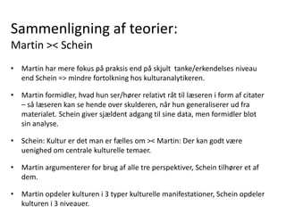 Sammenligning af teorier:
Martin >< Schein
• Martin har mere fokus på praksis end på skjult tanke/erkendelses niveau
end Schein => mindre fortolkning hos kulturanalytikeren.
• Martin formidler, hvad hun ser/hører relativt råt til læseren i form af citater
– så læseren kan se hende over skulderen, når hun generaliserer ud fra
materialet. Schein giver sjældent adgang til sine data, men formidler blot
sin analyse.
• Schein: Kultur er det man er fælles om >< Martin: Der kan godt være
uenighed om centrale kulturelle temaer.
• Martin argumenterer for brug af alle tre perspektiver, Schein tilhører et af
dem.
• Martin opdeler kulturen i 3 typer kulturelle manifestationer, Schein opdeler
kulturen i 3 niveauer.
 
