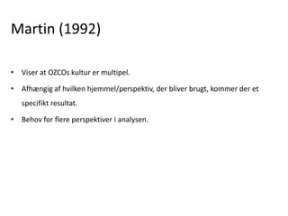 Martin (1992)
• Viser at OZCOs kultur er multipel.
• Afhængig af hvilken hjemmel/perspektiv, der bliver brugt, kommer der et
specifikt resultat.
• Behov for flere perspektiver i analysen.
 