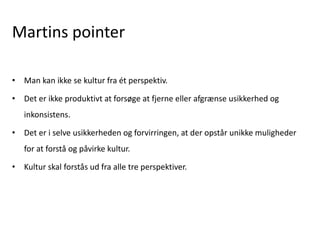 Martins pointer
• Man kan ikke se kultur fra ét perspektiv.
• Det er ikke produktivt at forsøge at fjerne eller afgrænse usikkerhed og
inkonsistens.
• Det er i selve usikkerheden og forvirringen, at der opstår unikke muligheder
for at forstå og påvirke kultur.
• Kultur skal forstås ud fra alle tre perspektiver.
 