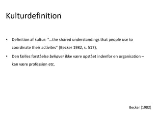 Kulturdefinition
• Definition af kultur: ”…the shared understandings that people use to
coordinate their activites” (Becker 1982, s. 517).
• Den fælles forståelse behøver ikke være opstået indenfor en organisation –
kan være profession etc.
Becker (1982)
 