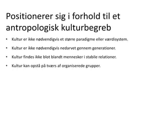 Positionerer sig i forhold til et
antropologisk kulturbegreb
• Kultur er ikke nødvendigvis et større paradigme eller værdisystem.
• Kultur er ikke nødvendigvis nedarvet gennem generationer.
• Kultur findes ikke blot blandt mennesker i stabile relationer.
• Kultur kan opstå på tværs af organiserede grupper.
 