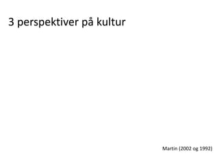 3 perspektiver på kultur
Martin (2002 og 1992)
 