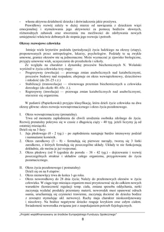 „Projekt współfinansowany ze środków Europejskiego Funduszu Społecznego”
8
- własna aktywna działalność dziecka i doświadczenia jakie przeżywa.
Prawidłowy rozwój zależy w dużej mierze od nawiązania z dzieckiem więzi
emocjonalnej i stymulowania jego aktywności za pomocą bodźców słownych,
różnorodnych zabawek oraz stworzeniu mu możliwości do zdobywania nowych
umiejętności właściwie dobranych do stopnia jego rozwoju i potrzeb.
Okresy rozwojowe człowieka
Istnieje wiele kryteriów podziału (periodyzacji) życia ludzkiego na okresy (etapy),
proponowanych przez antropologów, lekarzy, psychologów. Podziały te są zwykle
umowne, granice okresów nie są jednoznaczne. Może wyznaczać je zjawisko biologiczne,
przyjęty umownie wiek, uczęszczanie do przedszkola i szkoły.
Ze względu na charakter i dynamikę procesów biochemicznych N. Wolański
wyróżnił w życiu człowieka trzy etapy:
- Progresywny (ewolucja) — przewaga zmian anabolicznych nad katabolicznymi,
procesów budowy nad rozpadem; obejmuje on okres wewnątrzłonowy, dzieciństwo
i młodość (do 20.-25 r.ż.)
- Stabilizacji (transwolucja) — równowaga przemian biochemicznych u człowieka
dorosłego (do około 40.-45r. ż.).
- Regresywny (inwolucja) — przewaga zmian katabolicznych nad anabolicznymi,
starzenie się organizmu.
W pediatrii (Papierkowski) przyjęto klasyfikację, która dzieli życie człowieka na dwa
okresy główne: okres rozwoju wewnątrzmacicznego i okres życia pozałonowego.
I. Okres wewnątrzmaciczny (prenatalny).
Trwa od momentu zapłodnienia do chwili urodzenia osobnika zdolnego do życia.
Rozwój prenatalny pokrywa się w czasie z długością ciąży - 40 tyg. jeżeli liczymy ją od
ostatniej miesiączki.
Dzieli się na 3 fazy:
1. Jaja płodowego (0 - 2 tyg.) – po zapłodnieniu następuje bardzo intensywny podział
i namnażanie komórek.
2. Okres zarodkowy (3 - 8) - formułują się pierwsze narządy, tworzą się 3 listki
zarodkowe, z których formułują się poszczególne układy. Układy te nie funkcjonują
dokładnie, ale można je już rozpoznać.
3. Okres płodowy (od 9 tygodnia do porodu – 38 - 42 tyg.) - dojrzewanie i rozwój
poszczególnych struktur i układów całego organizmu, przygotowanie do życia
pozamacicznego.
II. Okres życia pozałonowego ( postnatalny)
Dzieli się on na 8 etapów:
1. Okres niemowlęcy trwa do końca 1-go roku.
- Okres noworodkowy do 28 dnia życia; Należy do przełomowych okresów w życiu
człowieka. W ciągu tego miesiąca organizm musi przystosować się do całkiem nowych
warunków (konieczność regulacji temp. ciała, zmiana sposobu oddychania, nerki
zaczynają wydalać produkty przemiany materii, noworodek musi opanować odruch
ssania, uruchamiają się czynności trawienne, zaczynają docierać do dziecka bodźce
z zewnątrz stymulując ukł. nerwowy). Ruchy maja charakter nieskoordynowany
i niecelowy. Na bodźce negatywne dziecko reaguje krzykiem oraz całym ciałem.
Świadomość noworodka związana jest z zaspokajaniem potrzeb fizjologicznych.
 