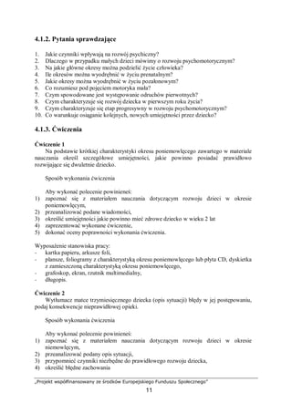 „Projekt współfinansowany ze środków Europejskiego Funduszu Społecznego”
11
4.1.2. Pytania sprawdzające
1. Jakie czynniki wpływają na rozwój psychiczny?
2. Dlaczego w przypadku małych dzieci mówimy o rozwoju psychomotorycznym?
3. Na jakie główne okresy można podzielić życie człowieka?
4. Ile okresów można wyodrębnić w życiu prenatalnym?
5. Jakie okresy można wyodrębnić w życiu pozałonowym?
6. Co rozumiesz pod pojęciem motoryka mała?
7. Czym spowodowane jest występowanie odruchów pierwotnych?
8. Czym charakteryzuje się rozwój dziecka w pierwszym roku życia?
9. Czym charakteryzuje się etap progresywny w rozwoju psychomotorycznym?
10. Co warunkuje osiąganie kolejnych, nowych umiejętności przez dziecko?
4.1.3. Ćwiczenia
Ćwiczenie 1
Na podstawie krótkiej charakterystyki okresu poniemowlęcego zawartego w materiale
nauczania określ szczegółowe umiejętności, jakie powinno posiadać prawidłowo
rozwijające się dwuletnie dziecko.
Sposób wykonania ćwiczenia
Aby wykonać polecenie powinieneś:
1) zapoznać się z materiałem nauczania dotyczącym rozwoju dzieci w okresie
poniemowlęcym,
2) przeanalizować podane wiadomości,
3) określić umiejętności jakie powinno mieć zdrowe dziecko w wieku 2 lat
4) zaprezentować wykonane ćwiczenie,
5) dokonać oceny poprawności wykonania ćwiczenia.
Wyposażenie stanowiska pracy:
− kartka papieru, arkusze foli,
− plansze, foliogramy z charakterystyką okresu poniemowlęcego lub płyta CD, dyskietka
z zamieszczoną charakterystyką okresu poniemowlęcego,
− grafoskop, ekran, rzutnik multimedialny,
− długopis.
Ćwiczenie 2
Wytłumacz matce trzymiesięcznego dziecka (opis sytuacji) błędy w jej postępowaniu,
podaj konsekwencje nieprawidłowej opieki.
Sposób wykonania ćwiczenia
Aby wykonać polecenie powinieneś:
1) zapoznać się z materiałem nauczania dotyczącym rozwoju dzieci w okresie
niemowlęcym,
2) przeanalizować podany opis sytuacji,
3) przypomnieć czynniki niezbędne do prawidłowego rozwoju dziecka,
4) określić błędne zachowania
 