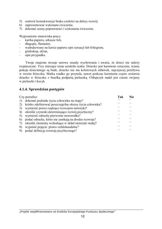„Projekt współfinansowany ze środków Europejskiego Funduszu Społecznego”
12
5) omówić konsekwencje braku czułości na dalszy rozwój
6) zaprezentować wykonane ćwiczenie,
7) dokonać oceny poprawności i wykonania ćwiczenia.
Wyposażenie stanowiska pracy:
− kartka papieru, arkusze foli,
− długopis, flamaster,
− wydrukowany na kartce papieru opis sytuacji lub foliogram,
− grafoskop, ekran,
− opis przypadku.
Twoja znajoma stosuje surowe zasady wychowania i uważa, że dzieci nie należy
rozpieszczać. Trzy miesiące temu urodziła synka. Dziecko jest karmione sztucznie, ściany
pokoju dziecinnego są białe, dziecko nie ma kolorowych zabawek, najczęściej przebywa
w swoim łóżeczku. Matka rzadko go przytula, nawet podczas karmienia często zostawia
dziecko w łóżeczku z butelką podpartą pieluszką. Chłopczyk nadal jest ciasno zwijany
w pieluszki i kocyk.
4.1.4. Sprawdzian postępów
Czy potrafisz: Tak Nie
1) dokonać podziału życia człowieka na etapy? ¨ ¨
2) krótko zdefiniować poszczególne okresy życia człowieka? ¨ ¨
3) wymienić prawa rządzące rozwojem motoryki? ¨ ¨
4) określić czynniki determinujące rozwój psychiczny? ¨ ¨
5) wymienić odruchy pierwotne noworodka? ¨ ¨
6) podać odruchy, które nie zanikają na drodze rozwoju? ¨ ¨
7) określić elementy wchodzące w skład motoryki małej? ¨ ¨
8) wyjaśnić pojęcie: prawo cefalokaudalne? ¨ ¨
9) podać definicję rozwoju psychicznego? ¨ ¨
 