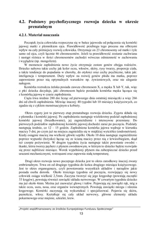 „Projekt współfinansowany ze środków Europejskiego Funduszu Społecznego”
13
4.2. Podstawy psychofizycznego rozwoju dziecka w okresie
prenatalnym
4.2.1. Materiał nauczania
Początek życia człowieka rozpoczyna się w bańce jajowodu od połączenia się komórki
jajowej matki z plemnikiem ojca. Prawidłowość przebiegu tego procesu ma olbrzymi
wpływ na cały późniejszy rozwój człowieka. Otrzymuje on 23 chromosomy od matki i tyle
samo od ojca, czyli łącznie 46 chromosomów. Jeżeli ta prawidłowość zostanie zachwiana
i nastąpi różnica w ilości chromosomów zachodzi wówczas odmienność w zachowaniu
i wyglądzie (np. mongolizm).
W momencie zapłodnienia nowe życie otrzymuje zestaw genów obojga rodziców.
Dziecko nabywa takie cechy jak kolor oczu, włosów, skóry, rysy twarzy, proporcje ciała,
a także tendencje do popadania w choroby, do otyłości oraz cechy psychiczne, takie jak:
inteligencja i temperament. Duży wpływ na rozwój genów płodu ma matka, poprzez
zapewnienie przez nią optymalnych warunków np. żywieniowych, oraz nie uleganie
nałogom.
Komórka rozrodcza żeńska posiada zawsze chromosom X, a męska X lub Y, tak, więc
o płci dziecka decyduje, jaki chromosom będzie posiadała komórka męska łącząca się
z komórką jajową w czasie zapłodnienia.
Ciąża trwa średnio 280 dni licząc od pierwszego dnia ostatniej miesiączki a więc 266
dni od chwili zapłodnienia. Mówiąc inaczej: 40 tygodni lub 10 miesięcy księżycowych, co
zgadza się z cyklem menstruacyjnym u kobiety.
Okres zygoty jest to pierwszy etap prenatalnego rozwoju dziecka. Zygota składa się
z plemnika i komórki jajowej. Po zapłodnieniu następuje wielokrotny podział zapłodnionej
komórki jajowej (bruzdkowanie), jej zagnieżdżenie i intensywne przemiany. Do
pierwszych podziałów zapłodnionej komórki jajowej dochodzi zaraz po poczęciu. Podziały
następują średnio, co 12 – 15 godzin. Zapłodniona komórka jajowa wędruje w kierunku
macicy 5 dni, po czym już na miejscu zagnieżdża się w miękkiej wyściółce (endometrium).
Kiedy osiągnie macicę ma wielkość główki szpilki. Około 10 dnia następuje zagnieżdżenie
poprzez wypustki (łożysko) łącząc się ze ścianą macicy przez nią z krwioobiegiem, skąd
też czerpie pożywienie. W drugim tygodniu życia następuje także powstanie owodni -
tkanki, która tworzy pęcherz z płynem owodniowym, w którym to dziecko będzie rozwijało
się przez najbliższe miesiące. Worek wypełniony płynem ma zabezpieczać dziecko przed
urazami mechanicznymi, wstrząsami oraz zapewnia stałą temperaturę.
Drugi okres rozwoju nowo poczętego dziecka jest to okres zarodkowy inaczej zwany
embrionalnym. Trwa on od drugiego tygodnia do końca drugiego miesiąca księżycowego.
Jest to okres organogenezy, czyli powstawania wszystkich układów i narządów jakie
posiada osoba dorosła. Około trzeciego tygodnia od poczęcia, rozwijający się nowy
człowiek osiąga wielkość 2,5mm. Zaczyna tworzyć się jego kręgosłup (powstają zaczątki
33 kręgów), powstają również zawiązki układu nerwowego. W czwartym tygodniu dziecko
ma już około 4mm. Można już zauważyć głowę i tułów. Pojawiają się zawiązki rąk, nóg a
także oczu, uszu, nosa, oraz organów wewnętrznych. Powstają zawiązki mózgu i rdzenia
kręgowego. Komórki zaczynają się wykształcać i specjalizować. Pojawia się skóra,
paznokcie, włosy. Kształtuje się cały układ nerwowy, główne elementy układu
pokarmowego oraz mięśnie, szkielet, krew.
 