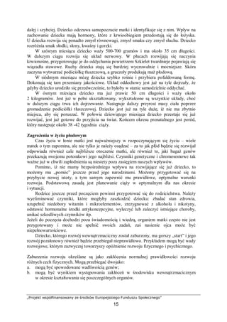 „Projekt współfinansowany ze środków Europejskiego Funduszu Społecznego”
15
dalej i szybciej. Dziecko odczuwa samopoczucie matki i identyfikuje się z nim. Wpływ na
zachowanie dziecka mają hormony, które z krwioobiegiem przedostają się do łożyska.
U dziecka rozwija się ponadto zmysł równowagi, zmysł smaku czy zmysł słuchu. Dziecko
rozróżnia smak słodki, słony, kwaśny i gorzki.
W szóstym miesiącu dziecko waży 500-700 gramów i ma około 35 cm długości.
W dalszym ciągu rozwija się układ nerwowy. W płucach rozwijają się naczynia
krwionośne, przygotowując je do oddychania powietrzem Szkielet twardnieje pojawiają się
wiązadła stawowe. Ruchy dziecka stają się bardziej wyczuwalnie i mocniejsze. Skóra
zaczyna wytwarzać podściółkę tłuszczową, a gruczoły produkują maź płodową.
W siódmym miesiącu mózg dziecka szybko rośnie i przybiera pofałdowaną formę.
Dokonują się tam przemiany jakościowe. Układ oddechowy jest już na tyle dojrzały, że
gdyby dziecko urodziło się przedwcześnie, to byłoby w stanie samodzielnie oddychać.
W ósmym miesiącu dziecko ma już prawie 50 cm długości i waży około
2 kilogramów. Jest już w pełni ukształtowany, wykształcone są wszystkie układy, choć
w dalszym ciągu trwa ich dojrzewanie. Następuje dalszy przyrost masy ciała poprzez
gromadzenie podściółki tłuszczowej. Dziecko jest już na tyle duże, iż nie ma zbytnio
miejsca, aby się poruszać. W połowie dziewiątego miesiąca dziecko przestaje się już
rozwijać, jest już gotowe do przyjścia na świat. Końcem okresu prenatalnego jest poród,
który następuje około 38 -42 tygodnia ciąży.
Zagrożenia w życiu płodowym
Czas życia w łonie matki jest najważniejszy w rozpoczynającym się życiu – wiele
matek o tym zapomina, ale nie tylko je należy osądzać – za to jak płód będzie się rozwijał
odpowiada również cale najbliższe otoczenie matki, ale również to, jaki bagaż genów
przekazują swojemu potomkowi jego najbliżsi. Czynniki genetyczne i chromosomowe tak
ważne już w chwili zapłodnienia są niestety poza zasięgiem naszych wpływów.
Pomimo, iż nie mamy bezpośredniego wpływu na rozwijające się już dziecko, to
możemy mu „pomóc” jeszcze przed jego narodzinami. Możemy przygotować się na
przybycie nowej istoty, a tym samym zapewnić mu prawidłowe, optymalne warunki
rozwoju. Podstawową zasadą jest planowanie ciąży w optymalnym dla nas okresie
i sytuacji.
Rodzice jeszcze przed poczęciem powinni przygotować się do rodzicielstwa. Należy
wyeliminować czynniki, które mogłyby zaszkodzić dziecku: zbadać stan zdrowia,
uzupełnić niedobory witamin i mikroelementów, zrezygnować z alkoholu i nikotyny,
odstawić hormonalne środki antykoncepcyjne, wyleczyć lub zaleczyć istniejące choroby,
unikać szkodliwych czynników itp.
Jeżeli do poczęcia dochodzi poza świadomością i wiedzą, organizm matki często nie jest
przygotowany i może nie spełnić swoich zadań, zaś nasienie ojca może być
niepełnowartościowe.
Dziecko, którego rozwój wewnątrzmaciczny został zaburzony, ma gorszy „start” i jego
rozwój pozałonowy również będzie przebiegał nieprawidłowo. Przykładem mogą być wady
rozwojowe, którym zazwyczaj towarzyszy opóźnienie rozwoju fizycznego i psychicznego.
Zaburzenia rozwoju określane są jako zakłócenia normalnej prawidłowości rozwoju
różnych cech fizycznych. Mogą przebiegać dwojako:
a. mogą być spowodowane wadliwością genów;
b. mogą być wynikiem występowania zakłóceń w środowisku wewnątrzmacicznym
w okresie kształtowania się poszczególnych organów.
 