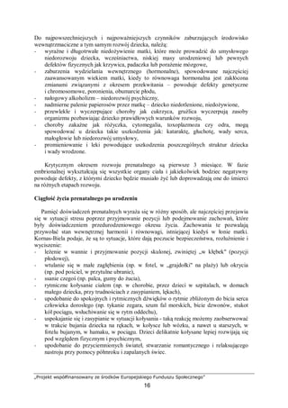 „Projekt współfinansowany ze środków Europejskiego Funduszu Społecznego”
16
Do najpowszechniejszych i najpoważniejszych czynników zaburzających środowisko
wewnątrzmaciczne a tym samym rozwój dziecka, należą:
− wyraźne i długotrwałe niedożywienie matki, które może prowadzić do umysłowego
niedorozwoju dziecka, wcześniactwa, niskiej masy urodzeniowej lub pewnych
defektów fizycznych jak krzywica, padaczka lub porażenie mózgowe,
− zaburzenia wydzielania wewnętrznego (hormonalne), spowodowane najczęściej
zaawansowanym wiekiem matki, kiedy to równowaga hormonalna jest zakłócona
zmianami związanymi z okresem przekwitania – powoduje defekty genetyczne
i chromosomowe, poronienia, obumarcie płodu,
− nałogowy alkoholizm – niedorozwój psychiczny,
− nadmierne palenie papierosów przez matkę – dziecko niedotlenione, niedożywione,
− przewlekłe i wyczerpujące choroby jak cukrzyca, gruźlica wyczerpują zasoby
organizmu pozbawiając dziecko prawidłowych warunków rozwoju,
− choroby zakaźne jak różyczka, cytomegalia, toxoplazmoza czy odra, mogą
spowodować u dziecka takie uszkodzenia jak: kataraktę, głuchotę, wady serca,
małogłowie lub niedorozwój umysłowy,
− promieniowanie i leki powodujące uszkodzenia poszczególnych struktur dziecka
i wady wrodzone.
Krytycznym okresem rozwoju prenatalnego są pierwsze 3 miesiące. W fazie
embrionalnej wykształcają się wszystkie organy ciała i jakiekolwiek bodziec negatywny
powoduje defekty, z którymi dziecko będzie musiało żyć lub doprowadzają one do śmierci
na różnych etapach rozwoju.
Ciągłość życia prenatalnego po urodzeniu
Pamięć doświadczeń prenatalnych wyraża się w różny sposób, ale najczęściej przejawia
się w sytuacji stresu poprzez przyjmowanie pozycji lub podejmowanie zachowań, które
były doświadczeniem przedurodzeniowego okresu życia. Zachowania te pozwalają
przywołać stan wewnętrznej harmonii i równowagi, istniejącej kiedyś w łonie matki.
Kornas-Biela podaje, że są to sytuacje, które dają poczucie bezpieczeństwa, rozluźnienie i
wyciszenie:
− leżenie w wannie i przyjmowanie pozycji skulonej, zwiniętej „w kłębek" (pozycji
płodowej),
− wtulanie się w małe zagłębienia (np. w fotel, w „grajdołki" na plaży) lub okrycia
(np. pod pościel, w przytulne ubranie),
− ssanie czegoś (np. palca, gumy do żucia),
− rytmiczne kołysanie ciałem (np. w chorobie, przez dzieci w szpitalach, w domach
małego dziecka, przy trudnościach z zasypianiem, lękach),
− upodobanie do spokojnych i rytmicznych dźwięków o rytmie zbliżonym do bicia serca
człowieka dorosłego (np. tykanie zegara, szum fal morskich, bicie dzwonów, stukot
kół pociągu, wsłuchiwanie się w rytm oddechu),
− uspokajanie się i zasypianie w sytuacji kołysania - taką reakcję możemy zaobserwować
w trakcie bujania dziecka na rękach, w kołysce lub wózku, a nawet u starszych, w
fotelu bujanym, w hamaku, w pociągu. Dzieci delikatnie kołysane lepiej rozwijają się
pod względem fizycznym i psychicznym,
− upodobanie do przyciemnionych świateł, stwarzanie romantycznego i relaksującego
nastroju przy pomocy półmroku i zapalanych świec.
 