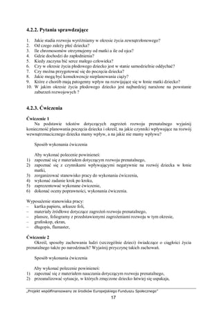 „Projekt współfinansowany ze środków Europejskiego Funduszu Społecznego”
17
4.2.2. Pytania sprawdzające
1. Jakie stadia rozwoju wyróżniamy w okresie życia zewnątrzłonowego?
2. Od czego zależy płeć dziecka?
3. Ile chromosomów otrzymujemy od matki a ile od ojca?
4. Gdzie dochodzi do zapłodnienia?
5. Kiedy zaczyna bić serce małego człowieka?
6. Czy w okresie życia płodowego dziecko jest w stanie samodzielnie oddychać?
7. Czy można przygotować się do poczęcia dziecka?
8. Jakie mogą być konsekwencje nieplanowania ciąży?
9. Które z chorób mają patogenny wpływ na rozwijające się w łonie matki dziecko?
10. W jakim okresie życia płodowego dziecko jest najbardziej narażone na powstanie
zaburzeń rozwojowych ?
4.2.3. Ćwiczenia
Ćwiczenie 1
Na podstawie tekstów dotyczących zagrożeń rozwoju prenatalnego wyjaśnij
konieczność planowania poczęcia dziecka i określ, na jakie czynniki wpływające na rozwój
wewnątrzmacicznego dziecka mamy wpływ, a na jakie nie mamy wpływu?
Sposób wykonania ćwiczenia
Aby wykonać polecenie powinieneś:
1) zapoznać się z materiałem dotyczącym rozwoju prenatalnego,
2) zapoznać się z czynnikami wpływającymi negatywnie na rozwój dziecka w łonie
matki,
3) zorganizować stanowisko pracy do wykonania ćwiczenia,
4) wykonać zadanie krok po kroku,
5) zaprezentować wykonane ćwiczenie,
6) dokonać oceny poprawności, wykonania ćwiczenia.
Wyposażenie stanowiska pracy:
– kartka papieru, arkusze foli,
– materiały źródłowe dotyczące zagrożeń rozwoju prenatalnego,
– plansze, foliogramy z przedstawionymi zagrożeniami rozwoju w tym okresie,
– grafoskop, ekran,
– długopis, flamaster,
Ćwiczenie 2
Określ, sposoby zachowania ludzi (szczególnie dzieci) świadczące o ciągłości życia
prenatalnego także po narodzinach? Wyjaśnij przyczynę takich zachowań.
Sposób wykonania ćwiczenia
Aby wykonać polecenie powinieneś:
1) zapoznać się z materiałem nauczania dotyczącym rozwoju prenatalnego,
2) przeanalizować sytuacje, w których zmęczone dziecko łatwiej się uspakaja,
 