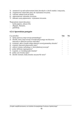 „Projekt współfinansowany ze środków Europejskiego Funduszu Społecznego”
18
3) zastanowić się nad zachowaniami ludzi dorosłych w chwili smutku i zmęczenia,
4) zorganizować stanowisko pracy do wykonania ćwiczenia,
5) wykonać zadanie krok po kroku,
6) zaprezentować wykonane ćwiczenie,
7) dokonać oceny poprawności wykonania ćwiczenia.
Wyposażenie stanowiska pracy:
– kartka papieru, arkusze foli,
– długopis, flamaster,
– grafoskop,
4.2.4. Sprawdzian postępów
Czy potrafisz: Tak Nie
1) opisać pierwszy etap rozwoju prenatalnego? ¨ ¨
2) określić, który etap rozwoju wewnątrzmacicznego ma kluczowe
znaczenie w dalszym rozwoju człowieka? ¨ ¨
3) wymienić, jakie czynniki mogą zaburzać rozwój prenatalny dziecka? ¨ ¨
4) wyjaśnić znaczenie planowania ciąży? ¨ ¨
5) omówić zmiany zachodzące w fazie płodowej rozwoju? ¨ ¨
6) podać definicję organogenezy? ¨ ¨
7) wyjaśnić, co warunkuje płeć dziecka? ¨ ¨
8) podać czas trwania ciąży? ¨ ¨
9) określić moment, kiedy dziecku zaczyna bić serce? ¨ ¨
 