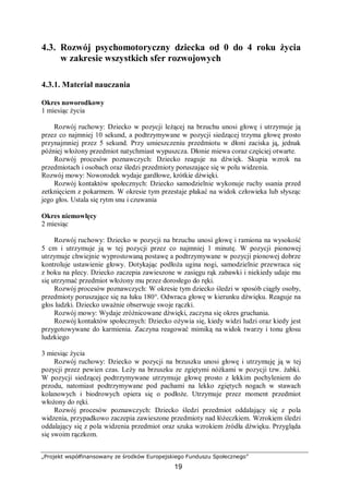 „Projekt współfinansowany ze środków Europejskiego Funduszu Społecznego”
19
4.3. Rozwój psychomotoryczny dziecka od 0 do 4 roku życia
w zakresie wszystkich sfer rozwojowych
4.3.1. Materiał nauczania
Okres noworodkowy
1 miesiąc życia
Rozwój ruchowy: Dziecko w pozycji leżącej na brzuchu unosi głowę i utrzymuje ją
przez co najmniej 10 sekund, a podtrzymywane w pozycji siedzącej trzyma głowę prosto
przynajmniej przez 5 sekund. Przy umieszczeniu przedmiotu w dłoni zaciska ją, jednak
później włożony przedmiot natychmiast wypuszcza. Dłonie miewa coraz częściej otwarte.
Rozwój procesów poznawczych: Dziecko reaguje na dźwięk. Skupia wzrok na
przedmiotach i osobach oraz śledzi przedmioty poruszające się w polu widzenia.
Rozwój mowy: Noworodek wydaje gardłowe, krótkie dźwięki.
Rozwój kontaktów społecznych: Dziecko samodzielnie wykonuje ruchy ssania przed
zetknięciem z pokarmem. W okresie tym przestaje płakać na widok człowieka lub słysząc
jego głos. Ustala się rytm snu i czuwania
Okres niemowlęcy
2 miesiąc
Rozwój ruchowy: Dziecko w pozycji na brzuchu unosi głowę i ramiona na wysokość
5 cm i utrzymuje ją w tej pozycji przez co najmniej 1 minutę. W pozycji pionowej
utrzymuje chwiejnie wyprostowaną postawę a podtrzymywane w pozycji pionowej dobrze
kontroluje ustawienie głowy. Dotykając podłoża ugina nogi, samodzielnie przewraca się
z boku na plecy. Dziecko zaczepia zawieszone w zasięgu rąk zabawki i niekiedy udaje mu
się utrzymać przedmiot włożony mu przez dorosłego do ręki.
Rozwój procesów poznawczych: W okresie tym dziecko śledzi w sposób ciągły osoby,
przedmioty poruszające się na łuku 180°. Odwraca głowę w kierunku dźwięku. Reaguje na
głos ludzki. Dziecko uważnie obserwuje swoje rączki.
Rozwój mowy: Wydaje zróżnicowane dźwięki, zaczyna się okres gruchania.
Rozwój kontaktów społecznych: Dziecko ożywia się, kiedy widzi ludzi oraz kiedy jest
przygotowywane do karmienia. Zaczyna reagować mimiką na widok twarzy i tonu głosu
ludzkiego
3 miesiąc życia
Rozwój ruchowy: Dziecko w pozycji na brzuszku unosi głowę i utrzymuję ją w tej
pozycji przez pewien czas. Leży na brzuszku ze zgiętymi nóżkami w pozycji tzw. żabki.
W pozycji siedzącej podtrzymywane utrzymuje głowę prosto z lekkim pochyleniem do
przodu, natomiast podtrzymywane pod pachami na lekko zgiętych nogach w stawach
kolanowych i biodrowych opiera się o podłoże. Utrzymuje przez moment przedmiot
włożony do ręki.
Rozwój procesów poznawczych: Dziecko śledzi przedmiot oddalający się z pola
widzenia, przypadkowo zaczepia zawieszone przedmioty nad łóżeczkiem. Wzrokiem śledzi
oddalający się z pola widzenia przedmiot oraz szuka wzrokiem źródła dźwięku. Przygląda
się swoim rączkom.
 