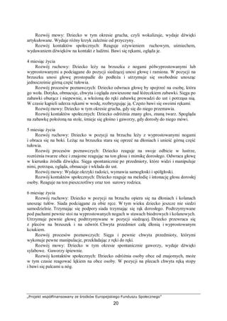 „Projekt współfinansowany ze środków Europejskiego Funduszu Społecznego”
20
Rozwój mowy: Dziecko w tym okresie grucha, czyli wokalizuje, wydaje dźwięki
artykułowane. Wydaje różny krzyk zależnie od przyczyny.
Rozwój kontaktów społecznych: Reaguje ożywieniem ruchowym, uśmiechem,
wydawaniem dźwięków na kontakt z ludźmi. Bawi się rękami, ogląda je.
4 miesiąc życia
Rozwój ruchowy: Dziecko leży na brzuszku z nogami półwyprostowanymi lub
wyprostowanymi a podciągane do pozycji siedzącej unosi głowę i ramiona. W pozycji na
brzuszku unosi głowę prostopadle do podłoża i utrzymuje się swobodnie unosząc
jednocześnie górną część tułowia.
Rozwój procesów poznawczych: Dziecko odwraca głowę by spojrzeć na osobę, która
go woła. Dotyka, obmacuje, chwyta i ogląda zawieszone nad łóżeczkiem zabawki. Sięga po
zabawki oburącz i niepewnie, a włożoną do ręki zabawkę prowadzi do ust i potrząsa nią.
W czasie kąpieli uderza rękami w wodę, rozbryzgując ją. Często bawi się swoimi rękami.
Rozwój mowy: Dziecko w tym okresie grucha, gdy się do niego przemawia.
Rozwój kontaktów społecznych: Dziecko odróżnia znany głos, znaną twarz. Spogląda
na zabawkę położoną na stole, śmieje się głośno i gaworzy, gdy dorosły do niego mówi.
5 miesiąc życia
Rozwój ruchowy: Dziecko w pozycji na brzuchu leży z wyprostowanymi nogami
i obraca się na boki. Leżąc na brzuszku stara się oprzeć na dłoniach i unieść górną część
tułowia.
Rozwój procesów poznawczych: Dziecko reaguje na swoje odbicie w lustrze,
rozróżnia twarze obce i znajome reagując na ton głosu i mimikę dorosłego. Odwraca głowę
w kierunku źródła dźwięku. Sięga spontanicznie po przedmioty, które widzi i manipuluje
nimi, potrząsa, ogląda, obmacuje i wkłada do ust.
Rozwój mowy: Wydaje okrzyki radości, wymawia samogłoski i spółgłoski.
Rozwój kontaktów społecznych: Dziecko reaguje na melodię i intonację głosu dorosłej
osoby. Reaguje na ton pieszczotliwy oraz ton surowy rodzica.
6 miesiąc życia
Rozwój ruchowy: Dziecko w pozycji na brzuchu opiera się na dłoniach i kolanach
unosząc tułów. Siada podciągane za obie ręce. W tym wieku dziecko jeszcze nie siedzi
samodzielnie. Trzymając się podpory siada trzymając się rąk dorosłego. Podtrzymywane
pod pachami pewnie stoi na wyprostowanych nogach w stawach biodrowych i kolanowych.
Utrzymuje pewnie głowę podtrzymywane w pozycji siedzącej. Dziecko przewraca się
z pleców na brzuszek i na odwrót. Chwyta przedmiot całą dłonią i wyprostowanym
kciukiem.
Rozwój procesów poznawczych: Sięga i pewnie chwyta przedmioty, którymi
wykonuje pewne manipulacje, przekładając z ręki do ręki.
Rozwój mowy: Dziecko w tym okresie spontanicznie gaworzy, wydaje dźwięki
sylabowe. Gaworzy śpiewnie.
Rozwój kontaktów społecznych: Dziecko odróżnia osoby obce od znajomych, może
w tym czasie reagować lękiem na obce osoby. W pozycji na plecach chwyta ręką stopy
i bawi się palcami u nóg.
 
