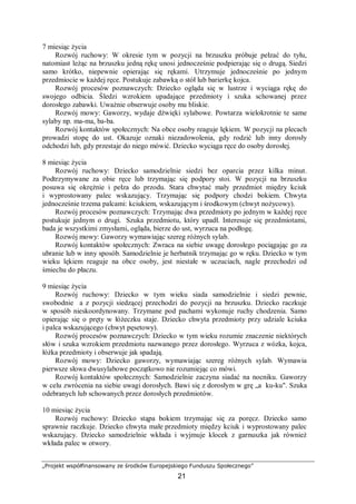 „Projekt współfinansowany ze środków Europejskiego Funduszu Społecznego”
21
7 miesiąc życia
Rozwój ruchowy: W okresie tym w pozycji na brzuszku próbuje pełzać do tyłu,
natomiast leżąc na brzuszku jedną rękę unosi jednocześnie podpierając się o drugą. Siedzi
samo krótko, niepewnie opierając się rękami. Utrzymuje jednocześnie po jednym
przedmiocie w każdej ręce. Postukuje zabawką o stół lub barierkę kojca.
Rozwój procesów poznawczych: Dziecko ogląda się w lustrze i wyciąga rękę do
swojego odbicia. Śledzi wzrokiem upadające przedmioty i szuka schowanej przez
dorosłego zabawki. Uważnie obserwuje osoby mu bliskie.
Rozwój mowy: Gaworzy, wydaje dźwięki sylabowe. Powtarza wielokrotnie te same
sylaby np. ma-ma, ba-ba.
Rozwój kontaktów społecznych: Na obce osoby reaguje lękiem. W pozycji na plecach
prowadzi stopę do ust. Okazuje oznaki niezadowolenia, gdy rodzić lub inny dorosły
odchodzi lub, gdy przestaje do niego mówić. Dziecko wyciąga ręce do osoby dorosłej.
8 miesiąc życia
Rozwój ruchowy: Dziecko samodzielnie siedzi bez oparcia przez kilka minut.
Podtrzymywane za obie ręce lub trzymając się podpory stoi. W pozycji na brzuszku
posuwa się okrężnie i pełza do przodu. Stara chwytać mały przedmiot między kciuk
i wyprostowany palec wskazujący. Trzymając się podpory chodzi bokiem. Chwyta
jednocześnie trzema palcami: kciukiem, wskazującym i środkowym (chwyt nożycowy).
Rozwój procesów poznawczych: Trzymając dwa przedmioty po jednym w każdej ręce
postukuje jednym o drugi. Szuka przedmiotu, który upadł. Interesuje się przedmiotami,
bada je wszystkimi zmysłami, ogląda, bierze do ust, wyrzuca na podłogę.
Rozwój mowy: Gaworzy wymawiając szereg różnych sylab.
Rozwój kontaktów społecznych: Zwraca na siebie uwagę dorosłego pociągając go za
ubranie lub w inny sposób. Samodzielnie je herbatnik trzymając go w ręku. Dziecko w tym
wieku lękiem reaguje na obce osoby, jest niestałe w uczuciach, nagle przechodzi od
śmiechu do płaczu.
9 miesiąc życia
Rozwój ruchowy: Dziecko w tym wieku siada samodzielnie i siedzi pewnie,
swobodnie a z pozycji siedzącej przechodzi do pozycji na brzuszku. Dziecko raczkuje
w sposób nieskoordynowany. Trzymane pod pachami wykonuje ruchy chodzenia. Samo
opierając się o pręty w łóżeczku staje. Dziecko chwyta przedmioty przy udziale kciuka
i palca wskazującego (chwyt pęsetowy).
Rozwój procesów poznawczych: Dziecko w tym wieku rozumie znaczenie niektórych
słów i szuka wzrokiem przedmiotu nazwanego przez dorosłego. Wyrzuca z wózka, kojca,
łóżka przedmioty i obserwuje jak spadają.
Rozwój mowy: Dziecko gaworzy, wymawiając szereg różnych sylab. Wymawia
pierwsze słowa dwusylabowe początkowo nie rozumiejąc co mówi.
Rozwój kontaktów społecznych: Samodzielnie zaczyna siadać na nocniku. Gaworzy
w celu zwrócenia na siebie uwagi dorosłych. Bawi się z dorosłym w grę „a ku-ku". Szuka
odebranych lub schowanych przez dorosłych przedmiotów.
10 miesiąc życia
Rozwój ruchowy: Dziecko stąpa bokiem trzymając się za poręcz. Dziecko samo
sprawnie raczkuje. Dziecko chwyta małe przedmioty między kciuk i wyprostowany palec
wskazujący. Dziecko samodzielnie wkłada i wyjmuje klocek z garnuszka jak również
wkłada palec w otwory.
 