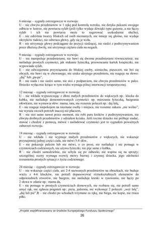 „Projekt współfinansowany ze środków Europejskiego Funduszu Społecznego”
26
6 miesiąc – sygnały ostrzegawcze w rozwoju:
U – nie chwyta przedmiotów w 1 rękę pod kontrolą wzroku, nie dotyka palcami swojego
odbicia w lustrze, nie powtarza sylab (jeśli tylko wydaje dźwięki typu gużenie, a nie łączy
sylab i ich nie powtarza może to sugerować uszkodzenie słuchu),
E – nie odróżnia twarzy bliskich od osób nieznanych, nie śmieje się głośno, nie wydaje
okrzyków radości, nie odwraca głowy, gdy się je woła,
R – nie utrzymuje głowy podciągane do pozycji siedzącej, nie siedzi z podtrzymywaniem
przez dłuższą chwilę, nie utrzymuje ciężaru ciała na nogach.
9 miesiąc – sygnały ostrzegawcze w rozwoju:
U – nie manipuluje przedmiotami, nie bawi się dwoma przedmiotami równocześnie, nie
naśladuje prostych czynności, jak stukanie łyżeczką, przewracanie kartek książeczki, nie
wypowiada sylab,
E – nie odwzajemnia przywiązania do bliskiej osoby, uśmiechu, pieszczot, nie boi się
obcych, nie bawi się w chowanego, nie szuka ukrytego przedmiotu, nie reaguje na słowo:
„daj” lub „pa-pa”,
R – nie siada i nie siedzi samo, nie stoi z podparciem, nie chwyta przedmiotów w palce.
Dziecko wyłącznie leżące w tym wieku wymaga pilnej interwencji terapeutycznej.
12 miesiąc – sygnały ostrzegawcze w rozwoju:
U – nie wkłada wypuszczając z dłoni małych przedmiotów do większych np.: klocka do
kubka, nie naśladuje demonstrowanych czynności: np. mieszania łyżeczką, bazgrania
ołówkiem, nie wymawia słów: mama, tata, nie rozumie poleceń np.: daj lalę,
E - nie reaguje niepokojem na nieznane osoby i miejsca, nie rozumie zakazu „nie wolno”,
nie wyraża swoich potrzeb inaczej niż płaczem,
R – nie stoi samo nawet przez moment, nie robi paru kroków z podtrzymywaniem, nie
chwyta drobnych przedmiotów z udziałem kciuka. Jeśli roczne dziecko nie próbuje siadać,
stawać i chodzić z pomocą, mówić i naśladować czynności jest to sygnałem poważnych
zaburzeń rozwoju.
18 miesiąc – sygnały ostrzegawcze w rozwoju:
U – nie wkłada i nie wyjmuje małych przedmiotów z większych, nie wskazuje
przynajmniej jednej części ciała, nie mówi 5-8 słów,
E - nie pokazuje palcem lub nie mówi, o co prosi, nie naśladuje i nie pomaga w
czynnościach codziennych, nie używa łyżeczki, nie pije samo z kubka,
R – nie chodzi samodzielnie, nie schyla się po zabawki, nie wspina się na sprzęty;
szczególnej oceny wymaga rozwój mowy biernej i czynnej dziecka, jego zdolności
rozumienia prostych sytuacji z życia codziennego.
24 miesiąc – sygnały ostrzegawcze w rozwoju:
U – nie wskazuje części ciała, ani 2-4 nazwanych przedmiotów na obrazkach, nie buduje
wieży z 4-6 klocków, nie potrafi dopasowywać różnokształtnych elementów do
odpowiednich otworów, nie bazgrze, nie naśladuje kreski w rysowaniu, nie łączy po
2 słowa w zdanie np.: mama da,
E - nie pomaga w prostych czynnościach domowych, nie rozbiera się, nie potrafi samo
umyć rąk, nie zgłasza pragnień np.: picia, jedzenia, nie wykonuje 2 poleceń: „weź lalę”,
„daj lali pić”,R – nie chodzi po schodach trzymane za rękę, nie biega, nie kopie, nie rzuca
piłki.
 