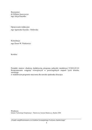 „Projekt współfinansowany ze środków Europejskiego Funduszu Społecznego”
1
Recenzenci:
dr Elżbieta Jaszczyszyn
mgr Alicja Pasemko
Opracowanie redakcyjne:
mgr Agnieszka Szyszko - Perłowska
Konsultacja:
mgr Zenon W. Pietkiewicz
Korekta:
Poradnik stanowi obudowę dydaktyczną programu jednostki modułowej 513[01].Z1.01
Rozpoznawanie osiągnięć rozwojowych w poszczególnych etapach życia dziecka,
zawartego
w modułowym programie nauczania dla zawodu opiekunka dziecięca
Wydawca
Instytut Technologii Eksploatacji – Państwowy Instytut Badawczy, Radom 2006
 
