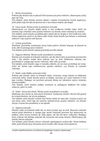 „Projekt współfinansowany ze środków Europejskiego Funduszu Społecznego”
33
9. Ruchy równomierne.
Podczas gdy dziecko leży na plecach lub trzymane jest przez rodziców, obserwujemy ruchy
jego rąk i nóg.
Test dodatni, jeżeli dziecko porusza rękami i nogami równomiernie (wynik negatywny,
jeżeli jedna noga lub ręka nie porusza się w tym samym stopniu, jak druga).
10. Łączy rączki. Można ocenić na podstawie wywiadu.
Obserwujemy czy dziecko składa rączki w linii środkowej (środek ciała). Jeżeli nie
możemy tego stwierdzić sami, pytamy rodziców czy dziecko samo wykonuje tę czynność.
Test dodatni, jeżeli dziecko przykłada palce jednej ręki do drugiej w linii środkowej ciała.
Ocena negatywna, jeżeli to się zdarza tylko wtedy, kiedy dziecko jest huśtane w ramionach
rodziców i ręce są przez nich łączone.
11. Ujmuje grzechotkę.
Dotykamy grzechotką zewnętrznej strony końca palców dziecka leżącego na plecach na
stole, albo trzymanego przez rodziców.
Test dodatni, jeżeli dziecko ujmuje grzechotkę na kilka sekund.
12. Sięga po zabawkę. Można ocenić na podstawie wywiadu.
Dziecko jest trzymane na kolanach rodziców, tak aby łokcie były na poziomie powierzchni
stołu i aby dziecko mogło łatwo położyć ręce na stole. Kładziemy zabawkę (np.
grzechotkę) w zasięgu jego rączek i mówimy, żeby sobie ją wzięło.
Test dodatni, jeżeli dziecko sięga w kierunku zabawki, ale nie musi jej dotknąć ani wziąć.
Jeżeli nie można tego zaobserwować, pytamy rodziców, czy dziecko tę czynność
wykonuje.
13. Siedzi, szuka kłębka czerwonej wełny.
Podczas gdy dziecko siedzi na kolanach matki, zwracamy uwagę dziecka na kłębuszek
czerwonej wełny. Kiedy dziecko patrzy na kłębek, usuwamy go z pola widzenia (z linii
jego wzroku). Badający nie powinien poruszać dłonią ani ramieniem oprócz momentu
usunięcia kłębka.
Test dodatni, jeżeli dziecko podąża wzrokiem za znikającym kłębkiem lub usiłuje
zobaczyć, gdzie on znikł.
14. Siedzi - bierze dwa klocki. Można ocenić na podstawie wywiadu.
Kładziemy dwa klocki na stole przed dzieckiem. Zachęcamy dziecko słowem lub gestem
do wzięcia klocków, ale ich nie podajemy.
Test dodatni, jeżeli dziecko weźmie dwa klocki, każdy do innej ręki i trzyma je przez ten
sam okres czasu. Jeżeli tego nie możemy zaobserwować, pytamy rodziców, czy dziecko
chwyta i trzyma dwa przedmioty w ten sposób.
15. Zagarnia rodzynek.
Dziecko siedzi na kolanach matki tak, że może trzymać ręce na stole. Rzucamy rodzynek
wprost przed dzieckiem w zasięgu jego rączek (rodzynek powinien być upuszczony na
podłoże, które tworzy kontrast np. biały papier, tak aby był łatwo widoczny). Badający
może wskazać lub dotknąć rodzynek dla zwrócenia nań uwagi dziecka. Obserwujemy jak
dziecko chwyta rodzynek.
Test dodatni, jeżeli dziecko chwyci rodzynek zagarniającym ruchem ręki. Ocena dodatnia
także, jeżeli dziecko przy chwytaniu używa kciuka, albo stosuje chwyt pęsetowy
 