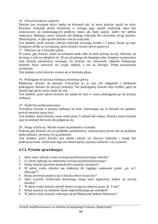 „Projekt współfinansowany ze środków Europejskiego Funduszu Społecznego”
34
16. Chwyta kciukiem i palcem.
Dziecko jest trzymane przez matkę na kolanach tak, że może położyć rączki na stole.
Rzucamy rodzynek przed dzieckiem w zasięgu jego rączek (rodzynek musi być
umieszczony na kontrastującym podłożu, takim jak biały papier, ażeby był dobrze
widoczny). Badający może wskazać lub dotknąć rodzynek dla zwrócenia uwagi dziecka.
Obserwujemy, w jaki sposób dziecko chwyta rodzynek.
Test dodatni, jeżeli dziecko chwyta rodzynek używając kciuka i 2 palca, biorąc go nim.
Uznajemy próbę za rozwiązaną, jeżeli dziecko stosuje chwyt pęsetowy.
17. Odwraca się w kierunku głosu.
W czasie, gdy dziecko siedzi na kolanach matki albo na stole patrząc na nią, zbliżamy się
do niego z tyłu na odległość ok. 20 cm od jednego do drugiego ucha. Szeptem wymawiamy
imię dziecka parokrotnie uważając, by dziecko nie odczuwało oddechu badającego
(dziecko może odwrócić się czując oddech, a nie na dźwięk). Próbę powtarzamy
trzykrotnie.
Test dodatni, jeżeli dziecko zwraca się w kierunku głosu.
18. Podciągane do pozycji siedzącej utrzymuje głową.
Kładziemy dziecko na plecach. Chwytamy je za ręce lub nadgarstki i delikatnie
podciągamy dziecko do pozycji siedzącej. Nie podciągamy dziecka zbyt szybko, gdyż na
skutek tego głowa może opaść do tyłu.
Test dodatni, jeżeli głowa dziecka nie opada do tyłu w czasie podciągania go do pozycji
siedzącej.
19. Siedzi bez podtrzymywania.
Trzymamy dziecko w pozycji siedzącej na stole. Upewniając się, że dziecko nie upadnie,
powoli unosimy nasze ręce.
Test dodatni, jeżeli dziecko samo siedzi przez 5 sekund lub więcej. Dziecko może trzymać
ręce na nóżkach lub stole dla podparcia się.
20. Stojąc schyla się. Można ocenić na podstawie wywiadu.
Podczas gdy dziecko stoi na podłodze samodzielnie, umieszczamy przed nim na podłodze
małą zabawkę i prosimy, by ją podniosło.
Test dodatni, jeżeli dziecko jest zdolne schylić się chwycić zabawkę i stanąć bez
podtrzymywania. Jeżeli sami tego nie obserwujemy, pytamy rodziców o tę czynność.
4.3.2. Pytania sprawdzające
1. Jakie znasz metody oceny rozwoju psychomotorycznego dziecka?
2. Co może wpłynąć na zaburzenia rozwoju psychomotorycznego?
3. Kiedy dziecko powinno kontrolować czynność zwieraczy?
4. W jakim wieku dziecko ma tendencje do ciągłego zadawania pytań: „po co?,
dlaczego?”
5. Kiedy powinien pojawić się u dziecka chwyt nożycowy?
6. Jakie czynniki środowiska domowego mogą mieć negatywny wpływ na rozwój
dziecka?
7. W jakim wieku dziecko potrafi skupić uwagę na zabawie przez ok. 5 min?
8. Kiedy pojawia się zdolność chodu naprzemiennego po schodach?
9. W jakim wieku dziecka wykonuje się profilaktyczne badania bilansowe?
 