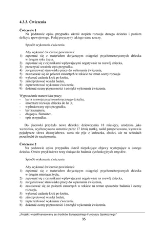 „Projekt współfinansowany ze środków Europejskiego Funduszu Społecznego”
35
4.3.3. Ćwiczenia
Ćwiczenie 1
Na podstawie opisu przypadku określ stopień rozwoju danego dziecka i poziom
deficytu rpzwojowego. Podaj przyczyny takiego stanu rzeczy.
Sposób wykonania ćwiczenia
Aby wykonać ćwiczenie powinieneś:
1) zapoznać się z materiałem dotyczącym osiągnięć psychomotorycznych dziecka
w drugim roku życia,
2) zapoznać się z czynnikami wpływającymi negatywnie na rozwój dziecka,
3) przeczytać uważnie opis przypadku,
4) zorganizować stanowisko pracy do wykonania ćwiczenia,
5) zastosować się do poleceń zawartych w tekście na temat oceny rozwoju
6) wykonać zadanie krok po kroku,
7) zinterpretować wyniki badań,
8) zaprezentować wykonane ćwiczenie,
9) dokonać oceny poprawności i estetyki wykonania ćwiczenia.
Wyposażenie stanowiska pracy:
− karta rozwoju psychomotorycznego dziecka,
− inwentarz rozwoju dziecka do lat 3,
− wydrukowany opis przypadku,
− kartka papieru,
− długopis, flamaster,
− opis przypadku.
Do placówki przybyło nowe dziecko: dziewczynka 18 miesięcy, urodzona jako
wcześniak, wychowywana samotnie przez 17 letnią matkę, nadal pampersowana, wymawia
pojedyncze słowa dwusylabowe, sama nie pije z kubeczka, chodzi, ale na schodach
przechodzi do raczkowania.
Ćwiczenie 2
Na podstawie opisu przypadku określ niepokojące objawy występujące u danego
dziecka. Omów przykładowe testy służące do badania dysfunkcyjnych zmysłów.
Sposób wykonania ćwiczenia
Aby wykonać ćwiczenie powinieneś:
1) zapoznać się z materiałem dotyczącym osiągnięć psychomotorycznych dziecka
w drugim miesiącu życia,
2) zapoznać się z czynnikami wpływającymi negatywnie na rozwój dziecka,
3) zorganizować stanowisko pracy do wykonania ćwiczenia,
4) zastosować się do poleceń zawartych w tekście na temat sposobów badania i oceny
rozwoju,
5) wykonać zadanie krok po kroku,
6) zinterpretować wyniki badań,
7) zaprezentować wykonane ćwiczenie,
8) dokonać oceny poprawności i estetyki wykonania ćwiczenia.
 