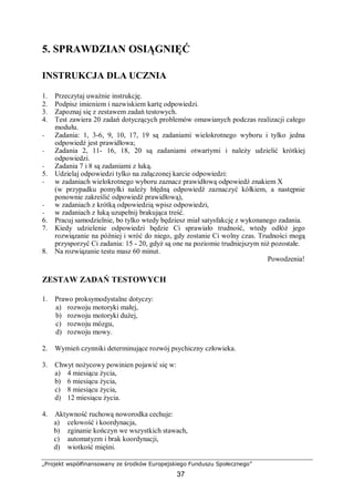 „Projekt współfinansowany ze środków Europejskiego Funduszu Społecznego”
37
5. SPRAWDZIAN OSIĄGNIĘĆ
INSTRUKCJA DLA UCZNIA
1. Przeczytaj uważnie instrukcję.
2. Podpisz imieniem i nazwiskiem kartę odpowiedzi.
3. Zapoznaj się z zestawem zadań testowych.
4. Test zawiera 20 zadań dotyczących problemów omawianych podczas realizacji całego
modułu.
− Zadania: 1, 3-6, 9, 10, 17, 19 są zadaniami wielokrotnego wyboru i tylko jedna
odpowiedź jest prawidłowa;
− Zadania 2, 11- 16, 18, 20 są zadaniami otwartymi i należy udzielić krótkiej
odpowiedzi.
− Zadania 7 i 8 są zadaniami z luką.
5. Udzielaj odpowiedzi tylko na załączonej karcie odpowiedzi:
− w zadaniach wielokrotnego wyboru zaznacz prawidłową odpowiedź znakiem X
(w przypadku pomyłki należy błędną odpowiedź zaznaczyć kółkiem, a następnie
ponownie zakreślić odpowiedź prawidłową),
− w zadaniach z krótką odpowiedzią wpisz odpowiedzi,
− w zadaniach z luką uzupełnij brakująca treść.
6. Pracuj samodzielnie, bo tylko wtedy będziesz miał satysfakcję z wykonanego zadania.
7. Kiedy udzielenie odpowiedzi będzie Ci sprawiało trudność, wtedy odłóż jego
rozwiązanie na później i wróć do niego, gdy zostanie Ci wolny czas. Trudności mogą
przysporzyć Ci zadania: 15 - 20, gdyż są one na poziomie trudniejszym niż pozostałe.
8. Na rozwiązanie testu masz 60 minut.
Powodzenia!
ZESTAW ZADAŃ TESTOWYCH
1. Prawo proksymodystalne dotyczy:
a) rozwoju motoryki małej,
b) rozwoju motoryki dużej,
c) rozwoju mózgu,
d) rozwoju mowy.
2. Wymień czynniki determinujące rozwój psychiczny człowieka.
3. Chwyt nożycowy powinien pojawić się w:
a) 4 miesiącu życia,
b) 6 miesiącu życia,
c) 8 miesiącu życia,
d) 12 miesiącu życia.
4. Aktywność ruchową noworodka cechuje:
a) celowość i koordynacja,
b) zginanie kończyn we wszystkich stawach,
c) automatyzm i brak koordynacji,
d) wiotkość mięśni.
 