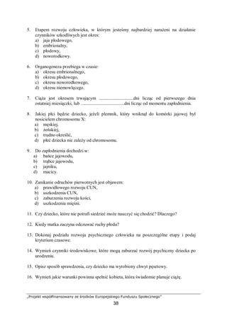 „Projekt współfinansowany ze środków Europejskiego Funduszu Społecznego”
38
5. Etapem rozwoju człowieka, w którym jesteśmy najbardziej narażeni na działanie
czynników szkodliwych jest okres:
a) jaja płodowego,
b) embrionalny,
c) płodowy,
d) noworodkowy.
6. Organogeneza przebiega w czasie:
a) okresu embrionalnego,
b) okresu płodowego,
c) okresu noworodkowego,
d) okresu niemowlęcego.
7. Ciąża jest okresem trwającym ..............................dni licząc od pierwszego dnia
ostatniej miesiączki, lub ......................................dni licząc od momentu zapłodnienia.
8. Jakiej płci będzie dziecko, jeżeli plemnik, który wniknął do komórki jajowej był
nosicielem chromosomu X:
a) męskiej,
b) żeńskiej,
c) trudno określić,
d) płeć dziecka nie zależy od chromosomu.
9. Do zapłodnienia dochodzi w:
a) bańce jajowodu,
b) trąbce jajowodu,
c) jajniku,
d) macicy.
10. Zanikanie odruchów pierwotnych jest objawem:
a) prawidłowego rozwoju CUN,
b) uszkodzenia CUN,
c) zaburzenia rozwoju kości,
d) uszkodzenia mięśni.
11. Czy dziecko, które nie potrafi siedzieć może nauczyć się chodzić? Dlaczego?
12. Kiedy matka zaczyna odczuwać ruchy płodu?
13. Dokonaj podziału rozwoju psychicznego człowieka na poszczególne etapy i podaj
kryterium czasowe.
14. Wymień czynniki środowiskowe, które mogą zaburzać rozwój psychiczny dziecka po
urodzeniu.
15. Opisz sposób sprawdzenia, czy dziecko ma wyrobiony chwyt pęsetowy.
16. Wymień jakie warunki powinna spełnić kobieta, która świadomie planuje ciążę.
 