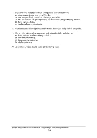 „Projekt współfinansowany ze środków Europejskiego Funduszu Społecznego”
39
17. W jakim wieku może być dziecko, które posiada takie umiejętności?
a) staje samo opierając się o pręty łóżeczka,
b) wyrzuca przedmioty z wózka i obserwuje jak spadają,
c) bez zrozumienia zaczyna wymawiać pierwsze słowa dwusylabowe np. ma-ma,
d) bawi się w a a-kuku,
e) szuka odebranego przedmiotu.
18. Wymień zadania testowe prowadzone w formie zabawy do oceny rozwój u trzylatka.
19. Aby ocenić 4 główne sfery rozwojowe umiejętności dziecka posłużysz się:
a) kartą rozwoju psychoruchowego dziecka,
b) Inwentarzem rozwoju,
c) testem psychologicznym,
d) siatką centylową.
20. Opisz sposób, w jaki można ocenić czy niemowlę widzi.
 