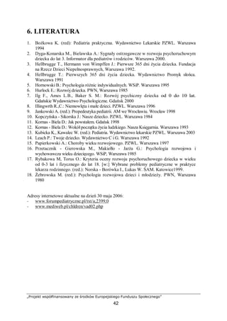 „Projekt współfinansowany ze środków Europejskiego Funduszu Społecznego”
42
6. LITERATURA
1. Bożkowa K. (red): Pediatria praktyczna. Wydawnictwo Lekarskie PZWL. Warszawa
1994
2. Dyga-Konarska M., Bielawska A.: Sygnały ostrzegawcze w rozwoju psychoruchowym
dziecka do lat 3. Informator dla pediatrów i rodziców. Warszawa 2000.
3. Hellbrugge T., Hermann von Wimpffen J.: Pierwsze 365 dni życia dziecka. Fundacja
na Rzecz Dzieci Niepełnosprawnych, Warszawa 1992.
4. Hellbrugge T.: Pierwszych 365 dni życia dziecka. Wydawnictwo Promyk słońca.
Warszawa 1991
5. Hornowski B.: Psychologia różnic indywidualnych. WSiP. Warszawa 1995
6. Hurlock E.: Rozwój dziecka. PWN, Warszawa 1985
7. Ilg F., Ames L.B., Baker S. M.: Rozwój psychiczny dziecka od 0 do 10 lat.
Gdańskie Wydawnictwo Psychologiczne. Gdańsk 2000
8. Illingwrth R.,C.: Niemowlęta i małe dzieci. PZWL. Warszawa 1996
9. Jankowski A. (red.): Propedeutyka pediatrii. AM we Wrocławiu. Wrocław 1998
10. Kopczyńska - Sikorska J.: Nasze dziecko. PZWL. Warszawa 1984
11. Kornas - Biela D.: Jak powstałem. Gdańsk 1998
12. Kornas - Biela D.: Wokół początku życia ludzkiego. Nasza Księgarnia. Warszawa 1993
13. Kubicka K., Kawalec W. (red.): Pediatria. Wydawnictwo lekarskie PZWL. Warszawa 2003
14. Leach P.: Twoje dziecko. Wydawnictwo C i G. Warszawa 1992
15. Papierkowski A.: Choroby wieku rozwojowego. PZWL. Warszawa 1997
16. Przetacznik - Gierowska M., Makiełło - Jarża G.: Psychologia rozwojowa i
wychowawcza wieku dziecięcego. WSiP, Warszawa 1985
17. Rybakowa M, Torus O.: Kryteria oceny rozwoju psychoruchowego dziecka w wieku
od 0-3 lat i fizycznego do lat 18. [w:] Wybrane problemy pediatryczne w praktyce
lekarza rodzinnego. (red.): Norska - Borówka I., Lukas W. ŚAM. Katowice1999.
18. Żebrowska M. (red.): Psychologia rozwojowa dzieci i młodzieży. PWN, Warszawa
1980
Adresy internetowe aktualne na dzień 30 maja 2006:
− www.forumpediatryczne.pl/txt/a,2399,0
− www.mediweb.pl/chldren/vad02.php
 