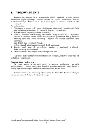 „Projekt współfinansowany ze środków Europejskiego Funduszu Społecznego”
3
1. WPROWADZENIE
Poradnik ten pomoże Ci w przyswojeniu wiedzy o:procesie rozwoju dziecka,
podstawach psychofizycznego rozwoju dziecka w okresie prenatalnym, rozwoju
psychomotorycznym dziecka od 0 do 4 roku życia w zakresie wszystkich sfer
rozwojowych.
Poradnik zawiera:
1. Wymagania wstępne, czyli wykaz niezbędnych wiadomości i umiejętności, które
powinieneś mieć opanowane, aby przystąpić do pracy z poradnikiem.
2. Cele kształcenia programu jednostki modułowej.
3. Materiał nauczania umożliwiający samodzielne przygotowanie się do wykonania
ćwiczeń i zaliczenia sprawdzianów. Wykorzystaj do poszerzenia wiedzy wskazaną
literaturę oraz inne źródła informacji. Obejmuje on również ćwiczenia, które
zawierają:
− opis działań jakie powinnaś wykonać,
− wykaz materiałów i narzędzi potrzebnych do ich wykonania.
4. Zestaw zadań testowych sprawdzający poziom przyswojonych wiadomości
i ukształtowanych umiejętności.
5. Wykaz literatury, polecanej do skorzystania podczas nauki.
Jeżeli masz trudności ze zrozumieniem tematu lub ćwiczenia, to poproś nauczyciela lub
instruktora o wyjaśnienie.
Bezpieczeństwo i higiena pracy
W czasie pobytu w pracowni musisz przestrzegać regulaminów, przepisów
bezpieczeństwa i higieny pracy oraz instrukcji przeciwpożarowych, wynikających z
rodzaju wykonywanych prac. Przepisy te poznasz podczas trwania nauki.
Poradnik nie może być traktowany jako wyłączne źródło wiedzy. Wskazane zatem jest
korzystanie z innych dostępnych źródeł informacji.
 