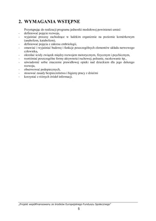 „Projekt współfinansowany ze środków Europejskiego Funduszu Społecznego”
5
2. WYMAGANIA WSTĘPNE
Przystępując do realizacji programu jednostki modułowej powinieneś umieć:
− definiować pojęcie rozwoju,
− wyjaśniać procesy zachodzące w ludzkim organizmie na poziomie komórkowym
(anabolizm, katabolizm),
− definiować pojęcia z zakresu embriologii,
− omawiać i wyjaśniać budowę i funkcje poszczególnych elementów układu nerwowego
człowieka,
− określać ścisły związek między rozwojem motorycznym, fizycznym i psychicznym,
− rozróżniać poszczególne formy aktywności ruchowej; pełzanie, raczkowanie itp.,
− uświadomić sobie znaczenie prawidłowej opieki nad dzieckiem dla jego dalszego
rozwoju,
− obserwować podopiecznych,
− stosować zasady bezpieczeństwa i higieny pracy z dziećmi
− korzystać z różnych źródeł informacji.
 