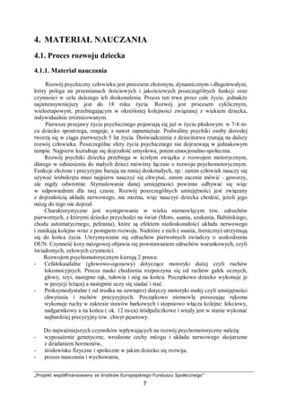 „Projekt współfinansowany ze środków Europejskiego Funduszu Społecznego”
7
4. MATERIAŁ NAUCZANIA
4.1. Proces rozwoju dziecka
4.1.1. Materiał nauczania
Rozwój psychiczny człowieka jest procesem złożonym, dynamicznym i długotrwałym,
który polega na przemianach ilościowych i jakościowych poszczególnych funkcji oraz
czynności w celu dalszego ich doskonalenia. Proces ten trwa przez całe życie, jednakże
najintensywniejszy jest do 18 roku życia. Rozwój jest procesem cyklicznym,
wieloetapowym, przebiegającym w określonej kolejności związanej z wiekiem dziecka,
indywidualnie zróżnicowanym.
Pierwsze przejawy życia psychicznego pojawiają się już w życiu płodowym: w 7-8 m-
cu dziecko spostrzega, reaguje, a nawet zapamiętuje. Podwaliny psychiki osoby dorosłej
tworzą się w ciągu pierwszych 5 lat życia. Doświadczenia z dzieciństwa rzutują na dalszy
rozwój człowieka. Poszczególne sfery życia psychicznego nie dojrzewają w jednakowym
tempie. Najpierw kształtuje się dojrzałość umysłowa, potem emocjonalno-społeczna.
Rozwój psychiki dziecka przebiega w ścisłym związku z rozwojem motorycznym,
dlatego w odniesieniu do małych dzieci mówimy łącznie o rozwoju psychomotorycznym.
Funkcje złożone i precyzyjne bazują na mniej doskonałych, np.: zanim człowiek nauczy się
używać śrubokrętu musi najpierw nauczyć się chwytać, zanim zacznie mówić - gaworzy,
ale nigdy odwrotnie. Stymulowanie danej umiejętności powinno odbywać się więc
w odpowiednim dla niej czasie. Rozwój poszczególnych umiejętności jest związany
z dojrzałością układu nerwowego, nie można, więc nauczyć dziecka chodzić, jeżeli jego
mózg do tego nie dojrzał.
Charakterystyczne jest występowanie w wieku niemowlęcym tzw. odruchów
pierwotnych, z którymi dziecko przychodzi na świat (Moro, ssania, szukania, Babińskiego,
chodu automatycznego, pełzania), które są efektem niedoskonałości układu nerwowego
i zanikają kolejno wraz z postępem rozwoju. Niektóre z nich ( ssania, źreniczny) utrzymują
się do końca życia. Utrzymywanie się odruchów pierwotnych świadczy o uszkodzeniu
OUN. Czynność kory mózgowej objawia się powstawaniem odruchów warunkowych, czyli
świadomych, celowych czynności.
Rozwojem psychomotorycznym kierują 2 prawa:
- Cefalokaudalne (głowowo-ogonowy) dotyczące motoryki dużej czyli ruchów
lokomocyjnych. Proces nauki chodzenia rozpoczyna się od ruchów gałek ocznych,
głowy, szyi, następne rąk, tułowia i nóg na końcu. Początkowo dziecko wykonuje je
w pozycji leżącej a następnie uczy się siadać i stać.
- Proksymodystalne ( od środka na zewnątrz) dotyczy motoryki małej czyli umiejętności
chwytania i ruchów precyzyjnych. Początkowo niemowlę poruszając rękoma
wykonuje ruchy w zakresie stawów barkowych i stopniowo włącza kolejne: łokciowy,
nadgarstkowy a na końcu ( ok. 12 m-ca) śródpaliczkowe i wtedy jest w stanie wykonać
najbardziej precyzyjny tzw. chwyt pęsetowy.
Do najważniejszych czynników wpływających na rozwój psychomotoryczny należą:
- wyposażenie genetyczne, wrodzone cechy mózgu i układu nerwowego skojarzone
z działaniem hormonów,
- środowisko fizyczne i społeczne w jakim dziecko się rozwija,
- proces nauczania i wychowania,
 