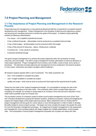 CRICOS Provider No. 00103D 7.0 Project Planning and Management Page 1 of 5
7.0 Project Planning and Management
7.1 The Importance of Project Planning and Management in the Research
Process
Project planning and management is a key generic/professional skill that is essential for successful research
development and management. Project management is the discipline of planning and organising a project,
and securing and managing resources to achieve the goals of the project. A research project generally
exhibits the following characteristics:
• It is unique – not a repetitive operational process.
• It has a defined timescale – deliverables must be produced by a predetermined end date.
• It has a finite budget – all deliverables must be produced within the budget.
• It has a finite amount of resources – labour, infrastructure, materials.
• It involves risk – it has a level of uncertainty.
• It achieves beneficial change.
The goal of project management is to achieve the project objectives within the constraints of scope,
resources, time and budget. The skill in project management involves optimization of resource allocation to
meet project objectives. Project management thus involves a set of skills, a suite of tools, and a series of
processes. The elements of project planning and management are thus employed in all research projects;
in many cases, researchers are project managers without realising it.
All research projects operate within a set of constraints. The “triple constraints” are:
• time = time available to complete the project
• cost = budget available to complete the project
• quality and scope = what must be done to produce the final output at the required level of quality.
These form the sides of the “project management triangle”; it is not possible to change one side of the
triangle without impacting on the other sides. The constraints within which a project takes place are
competing; for example, an increase in scope leads to an increase in time and cost and a reduction in time
might reduce possible scope but increase cost.
The successful conduct of a research project involves sound project management and much of the “front
end” of project development (scoping the research question, preparing a proposal, costing and budgeting the
project) are integral stages of the project planning process. Many researchers have an intuitive feel for
project management and are good at it; some require a more formal approach in order to better to develop
the skills needed to ensure project success. The larger and more complex the project, the greater the need
for more formal project management processes. An integral part of project management is risk assessment
and management; more complex projects with larger budgets and multiple stakeholders, involve greater
risks. The incorporation of sound project management processes into a project can reduce the risks.
 