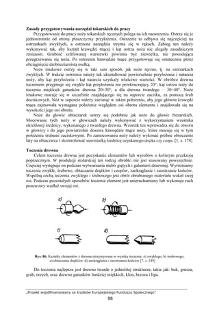 „Projekt współfinansowany ze środków Europejskiego Funduszu Społecznego”
98
Zasady przygotowywania narzędzi tokarskich do pracy
Przygotowanie do pracy noŜy tokarskich ręcznych polega na ich naostrzeniu. Ostrzy się je
jednostronnie od strony płaszczyzny przyłoŜenia. Ostrzenie to odbywa się najczęściej na
ostrzarkach zwykłych, a ostrzone narzędzia trzyma się w rękach. Zabieg ten naleŜy
wykonywać tak, aby kształt krawędzi tnącej i kąt ostrza noŜa nie ulegały zasadniczym
zmianom. Grubość szlifowanej warstewki powinna być niewielka, nie powodująca
przegrzewania się noŜa. Po ostrzeniu krawędzie tnące przygotowuje się ostatecznie przez
obciągnięcie drobnoziarnistą osełką.
NoŜe imakowe ostrzy się w taki sam sposób, jak noŜe ręczne, tj. na ostrzarkach
zwykłych. W trakcie ostrzenia naleŜy tak ukształtować powierzchnie przyłoŜenia i natarcia
noŜy, aby kąt przyłoŜenia i kąt natarcia uzyskały właściwe wartości. W obróbce drewna
toczeniem przyjmuje się zwykle kąt przyłoŜenia nie przekraczający 20°, kąt ostrza noŜy do
toczenia miękkich gatunków drewna 20÷30°, a dla drewna twardego – 30÷40°. NoŜe
imakowe mocuje się w szczelinie znajdującego się na suporcie zacisku, za pomocą śrub
dociskowych. NóŜ w suporcie naleŜy zacisnąć w takim połoŜeniu, aby jego główna krawędź
tnąca zajmowała wymagane połoŜenie względem osi obrotu elementu i znajdowała się na
wysokości jego osi obrotu.
NoŜe do głowic obtaczarek ostrzy się podobnie jak noŜe do głowic frezarskich.
Mocowanie tych noŜy w głowicach naleŜy wykonywać z wykorzystaniem wzornika
określonej średnicy, wykonanego z twardego drewna. Wzornik ten wprowadza się do otworu
w głowicy i do jego powierzchni dosuwa krawędzie tnące noŜy, które mocuje się w tym
połoŜeniu śrubami zaciskowymi. Po zamocowaniu noŜy naleŜy wykonać próbne obtoczenie
łaty na obtaczarce i skontrolować suwmiarką średnicę uzyskanego drąŜka czy czopa. [1, s. 178]
Toczenie drewna
Celem toczenia drewna jest pozyskanie elementów lub wyrobów o kolistym przekroju
poprzecznym. W produkcji stolarskiej ten rodzaj obróbki nie jest stosowany powszechnie.
Częściej występuje on podczas wytwarzania mebli giętych i galanterii drzewnej. WyróŜniamy
toczenie zwykłe, śrubowe, obtaczanie drąŜków i czopów, zaokrąglanie i zaostrzanie końców.
Wspólną cechą toczenia zwykłego i śrubowego jest obrót obrabianego materiału wokół swej
osi. Podczas pozostałych sposobów toczenia element jest unieruchamiany lub wykonuje ruch
posuwowy wzdłuŜ swojej osi.
Rys. 86. Kształty elementów z drewna otrzymywane w wyniku toczenia: a) zwykłego, b) śrubowego,
c) obtaczania drąŜków, d) zaokrąglania i zaostrzania końców [7, s. 149]
Do toczenia najlepsze jest drewno twarde o jednolitej strukturze, takie jak: buk, grusza,
grab, orzech, oraz drewno gatunków bardziej miękkich; klon, brzoza i lipa.
 