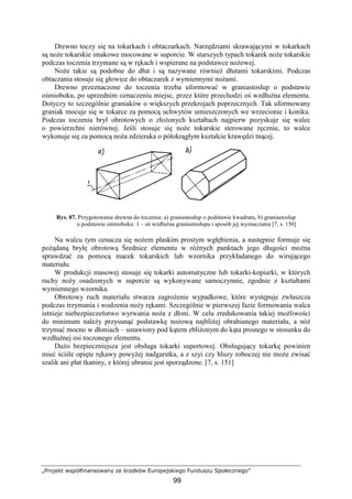„Projekt współfinansowany ze środków Europejskiego Funduszu Społecznego”
99
Drewno toczy się na tokarkach i obtaczarkach. Narzędziami skrawającymi w tokarkach
są noŜe tokarskie imakowe mocowane w suporcie. W starszych typach tokarek noŜe tokarskie
podczas toczenia trzymane są w rękach i wspierane na podstawce noŜowej.
NoŜe takie są podobne do dłut i są nazywane równieŜ dłutami tokarskimi. Podczas
obtaczania stosuje się głowice do obtaczarek z wymiennymi noŜami.
Drewno przeznaczone do toczenia trzeba uformować w graniastosłup o podstawie
ośmioboku, po uprzednim oznaczeniu miejsc, przez które przechodzi oś wzdłuŜna elementu.
Dotyczy to szczególnie graniaków o większych przekrojach poprzecznych. Tak uformowany
graniak mocuje się w tokarce za pomocą uchwytów umieszczonych we wrzecionie i koniku.
Podczas toczenia brył obrotowych o złoŜonych kształtach najpierw pozyskuje się walec
o powierzchni nierównej. Jeśli stosuje się noŜe tokarskie sterowane ręcznie, to walce
wykonuje się za pomocą noŜa zdzieraka o półokrągłym kształcie krawędzi tnącej.
Rys. 87. Przygotowanie drewna do toczenia: a) graniastosłup o podstawie kwadratu, b) graniastosłup
o podstawie ośmioboku: 1 – oś wzdłuŜna graniastosłupa i sposób jej wyznaczania [7, s. 150]
Na walcu tym oznacza się noŜem płaskim prostym wgłębienia, a następnie formuje się
poŜądaną bryłę obrotową Średnice elementu w róŜnych punktach jego długości moŜna
sprawdzać za pomocą macek tokarskich lub wzornika przykładanego do wirującego
materiału.
W produkcji masowej stosuje się tokarki automatyczne lub tokarki-kopiarki, w których
ruchy noŜy osadzonych w suporcie są wykonywane samoczynnie, zgodnie z kształtami
wymiennego wzornika.
Obrotowy ruch materiału stwarza zagroŜenie wypadkowe, które występuje zwłaszcza
podczas trzymania i wodzenia noŜy rękami. Szczególnie w pierwszej fazie formowania walca
istnieje niebezpieczeństwo wyrwania noŜa z dłoni. W celu zredukowania takiej moŜliwości
do minimum naleŜy przysunąć podstawkę noŜową najbliŜej obrabianego materiału, a nóŜ
trzymać mocno w dłoniach – ustawiony pod kątem zbliŜonym do kąta prostego w stosunku do
wzdłuŜnej osi toczonego elementu.
DuŜo bezpieczniejsza jest obsługa tokarki suportowej. Obsługujący tokarkę powinien
mieć ściśle opięte rękawy powyŜej nadgarstka, a z szyi czy bluzy roboczej nie moŜe zwisać
szalik ani płat tkaniny, z której ubranie jest sporządzone. [7, s. 151]
 
