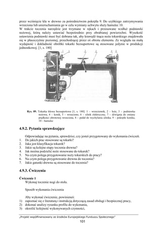 „Projekt współfinansowany ze środków Europejskiego Funduszu Społecznego”
101
przez wciśnięcie kła w drewno za pośrednictwem pokrętła 9. Do szybkiego zatrzymywania
wrzeciona lub unieruchamiania go w celu wymiany uchwytu słuŜy hamulec 10.
W trakcie toczenia narzędzie jest trzymane w rękach i przesuwane wzdłuŜ podstawki
noŜowej, którą naleŜy ustawiać bezpośrednio przy obrabianej powierzchni. Wysokość
ustawienia podstawki musi być dobrana tak, aby krawędź tnąca noŜa tokarskiego znajdowała
się w płaszczyźnie poziomej, przechodzącej przez oś obrotu elementu. Ze względu na małą
wydajność i dokładność obróbki tokarki bezsuportowe są stosowane jedynie w produkcji
jednostkowej. [1, s. 180]
Rys. 89. Tokarka kłowa bezsuportowa [1, s. 180]: 1 – wrzeciennik, 2 – łoŜe, 3 – podstawka
noŜowa, 4 – konik, 5 – wrzeciono, 6 – silnik elektryczny, 7 – dźwignia do zmiany
prędkości obrotowej wrzeciona, 8 – pedał do wychylania silnika, 9 – pokrętło konika,
10 – hamulec
4.9.2. Pytania sprawdzające
Odpowiadając na pytania, sprawdzisz, czy jesteś przygotowany do wykonania ćwiczeń.
1. Do jakich prac stosowane są tokarki?
2. Jaka jest klasyfikacja tokarek?
3. Jakie są kolejne etapy toczenia drewna?
4. Jak moŜna podzielić noŜe stosowane do tokarek?
5. Na czym polega przygotowanie noŜy tokarskich do pracy?
6. Na czym polega przygotowanie drewna do toczenia?
7. Jakie gatunki drewna są stosowane do toczenia?
4.9.3. Ćwiczenia
Ćwiczenie 1
Wykonaj toczenie nogi do stołu.
Sposób wykonania ćwiczenia
Aby wykonać ćwiczenie, powinieneś:
1) zapoznać się z literaturą i instrukcją dotyczącą zasad obsługi i bezpiecznej pracy,
2) dokonać analizy rysunku profilu do wykonania,
3) określić kolejność wykonywanych czynności,
 