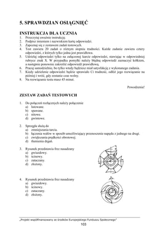 „Projekt współfinansowany ze środków Europejskiego Funduszu Społecznego”
103
5. SPRAWDZIAN OSIĄGNIĘĆ
INSTRUKCJA DLA UCZNIA
1. Przeczytaj uwaŜnie instrukcję.
2. Podpisz imieniem i nazwiskiem kartę odpowiedzi.
3. Zapoznaj się z zestawem zadań testowych.
4. Test zawiera 20 zadań o róŜnym stopniu trudności. KaŜde zadanie zawiera cztery
odpowiedzi, z których tylko jedna jest prawidłowa.
5. Udzielaj odpowiedzi tylko na załączonej karcie odpowiedzi, stawiając w odpowiedniej
rubryce znak X. W przypadku pomyłki naleŜy błędną odpowiedź zaznaczyć kółkiem,
a następnie ponownie zakreślić odpowiedź prawidłową.
6. Pracuj samodzielnie, bo tylko wtedy będziesz miał satysfakcję z wykonanego zadania.
7. Kiedy udzielenie odpowiedzi będzie sprawiało Ci trudność, odłóŜ jego rozwiązanie na
później i wróć, gdy zostanie czas wolny.
8. Na rozwiązanie testu masz 45 minut.
Powodzenia!
ZESTAW ZADAŃ TESTOWYCH
1. Do połączeń rozłącznych naleŜy połączenie
a) lutowane.
b) spawane.
c) nitowe.
d) gwintowe.
2. Sprzęgła słuŜą do
a) zmniejszania tarcia.
b) łączenia wałów w sposób umoŜliwiający przenoszenie napędu z jednego na drugi.
c) zwiększania prędkości obrotowej.
d) tłumienia drgań.
3. Rysunek przedstawia frez nasadzany
a) gwiazdowy.
b) ścinowy.
c) zataczany.
d) złoŜony.
4. Rysunek przedstawia frez nasadzany
a) gwiazdowy.
b) ścinowy.
c) zataczany.
d) złoŜony.
 