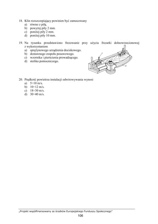 „Projekt współfinansowany ze środków Europejskiego Funduszu Społecznego”
106
18. Klin rozszczepiający powinien być zamocowany
a) równo z piłą.
b) powyŜej piły 2 mm.
c) poniŜej piły 2 mm.
d) poniŜej piły 10 mm.
19. Na rysunku przedstawiono frezowanie przy uŜyciu frezarki dolnowrzecionowej
z wykorzystaniem
a) spręŜynowego urządzenia dociskowego.
b) dostawnego zespołu posuwowego.
c) wzornika i pierścienia prowadzącego.
d) stolika pomocniczego.
20. Prędkość powietrza instalacji odwirowywania wynosi
a) 5÷10 m/s.
b) 10÷12 m/s.
c) 18÷30 m/s.
d) 30÷40 m/s.
 