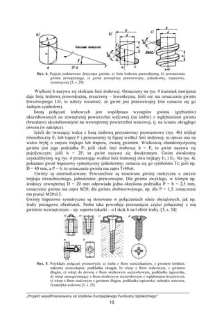 „Projekt współfinansowany ze środków Europejskiego Funduszu Społecznego”
10
Rys. 4. Pojęcia podstawowe dotyczące gwintu: a) linia śrubowa prawoskrętną, b) powstawanie
gwintu zewnętrznego, c) gwint zewnętrzny prawozwojny, jednokrotny, trapezowy,
symetryczny [3, s. 24]
Wielkość h nazywa się skokiem linii śrubowej. Oznaczony na rys. 4 kierunek nawijania
daje linię śrubową prawoskrętną, przeciwny – lewoskrętną. Jeśli nie ma oznaczenia gwintu
lewozwojnego LH, to naleŜy rozumieć, Ŝe gwint jest prawozwojny (nie oznacza się go
Ŝadnym symbolem).
Istotą połączeń śrubowych jest współpraca występów gwintu (grzbietów)
ukształtowanych na zewnętrznej powierzchni walcowej (na śrubie) z wgłębieniami gwintu
(bruzdami) ukształtowanymi na wewnętrznej powierzchni walcowej, tj. na ścianie okrągłego
otworu (w nakrętce).
JeŜeli do tworzącej walca z linią śrubową przystawimy promieniowo (rys. 4b) trójkąt
równoboczny E1 lub trapez F i przesuniemy tę figurę wzdłuŜ linii śrubowej, to opisze ona na
walcu bryłę o zarysie trójkąta lub trapezu, zwaną gwintem. Wielkością charakterystyczną
gwintu jest jego podziałka P; jeśli skok linii śrubowej h = P, to gwint nazywa się
pojedynczym; jeśli h = 2P, to gwint nazywa się dwukrotnym. Gwint dwukrotny
uzyskalibyśmy wg rys. 4 przesuwając wzdłuŜ linii śrubowej dwa trójkąty E1 i E2. Na rys. 4c
pokazano gwint trapezowy symetryczny jednokrotny; oznacza się go symbolem Tr; jeśli np.
D = 40 mm, a P = 6, to oznaczenie gwintu ma zapis Tr40x6.
Gwinty są znormalizowane. Powszechnie są stosowane gwinty metryczne o zarysie
trójkąta równobocznego, jednokrotne, prawozwojne. Dla gwintu zwykłego, w którym np.
średnicy zewnętrznej D = 20 mm odpowiada jedna określona podziałka P = h = 2,5 mm,
oznaczenie gwintu ma zapis M20; dla gwintu drobnozwojnego, np. dla P = 1,5, oznaczenie
ma postać M20xl,5.
Gwinty trapezowe symetryczne są stosowane w połączeniach silnie obciąŜonych, jak np.
śruby pociągowe obrabiarek. Śruba taka powoduje przesunięcie części połączonej z nią
gwintem wewnętrznym – np. suportu tokarki – o l skok h na l obrót śruby. [3, s. 24]
Rys. 5. Przykłady połączeń gwintowych: a) śruba z łbem sześciokątnym, z gwintem krótkim;
nakrętka sześciokątna; podkładka okrągła, b) wkręt z łbem walcowym, z gwintem
długim, c) wkręt do drewna z łbem stoŜkowym soczewkowym, podkładka tapicerska,
d) wkręt samogwintujący z łbem stoŜkowym soczewkowym z wgłębieniem krzyŜowym,
e) wkręt z łbem walcowym z gwintem długim, podkładka tapicerska; nakrętka walcowa,
f) nakrętka walcowa [3, s. 25]
 