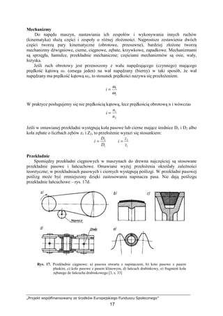 „Projekt współfinansowany ze środków Europejskiego Funduszu Społecznego”
17
Mechanizmy
Do napędu maszyn, nastawiania ich zespołów i wykonywania innych ruchów
(kinematyka) słuŜą części i zespoły o róŜnej złoŜoności. Najprostsze zestawienia dwóch
części tworzą pary kinematyczne (obrotowe, przesuwne), bardziej złoŜone tworzą
mechanizmy dźwigniowe, cierne, cięgnowe, zębate, krzywkowe, zapadkowe. Mechanizmami
są sprzęgła, hamulce, przekładnie mechaniczne; częściami mechanizmów są osie, wały,
łoŜyska.
Jeśli ruch obrotowy jest przenoszony z wału napędzającego (czynnego) mającego
prędkość kątową ω1 (omega jeden) na wał napędzany (bierny) w taki sposób, Ŝe wał
napędzany ma prędkość kątową ω2, to stosunek prędkości nazywa się przełoŜeniem.
2
1
ω
ω
=i
W praktyce posługujemy się nie prędkością kątową, lecz prędkością obrotową n i wówczas
2
1
n
n
i =
Jeśli w omawianej przekładni występują koła pasowe lub cierne mające średnice D1 i D2 albo
koła zębate o liczbach zębów z1 i Z2, to przełoŜenie wyrazi się stosunkiem:
1
2
D
D
i =
1
2
z
z
i =
Przekładnie
Spomiędzy przekładni cięgnowych w maszynach do drewna najczęściej są stosowane
przekładnie pasowe i łańcuchowe. Omawiane wyŜej przełoŜenia określały zaleŜności
teoretyczne; w przekładniach pasowych i ciernych występują poślizgi. W przekładni pasowej
poślizg moŜe być zmniejszony dzięki zastosowaniu napinacza pasa. Nie dają poślizgu
przekładnie łańcuchowe – rys. 17d.
Rys. 17. Przekładnie cięgnowe: a) pasowa otwarta z napinaczem, b) koto pasowe z pasem
płaskim, c) koło pasowe z pasem klinowym, d) łańcuch drabinkowy, e) fragment koła
zębatego do łańcucha drabinkowego [3, s. 33]
 