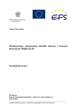 „Projekt współfinansowany ze środków Europejskiego Funduszu Społecznego”
MINISTERSTWO EDUKACJI
NARODOWEJ
Łukasz Styczyński
Wykonywanie maszynowej obróbki drewna i tworzyw
drzewnych 742[01].Z1.02
Poradnik dla ucznia
Wydawca
Instytut Technologii Eksploatacji – Państwowy Instytut Badawczy
Radom 2007
 