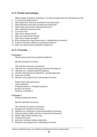 „Projekt współfinansowany ze środków Europejskiego Funduszu Społecznego”
20
4.1.2. Pytania sprawdzające
Odpowiadając na pytania, sprawdzisz, czy jesteś przygotowany do wykonania ćwiczeń.
1. Co nazywamy połączeniem?
2. Jakie połączenia zaliczamy do połączeń nierozłącznych?
3. Jakie połączenia zaliczamy do połączeń rozłącznych?
4. Gdzie mają zastosowanie połączenia lutowane?
5. Jakie obciąŜenia przenoszą osie?
6. Co to jest czop?
7. Jakie znasz rodzaje łoŜysk?
8. Jakie jest zastosowanie łoŜysk?
9. Jakie znasz rodzaje sprzęgieł?
10. Które mechanizmy mają zastosowanie w obrabiarkach do drewna?
11. Z jakich elementów składa się mechanizm korbowy?
12. Gdzie ma zastosowanie przekładnia zębatkowa?
4.1.3. Ćwiczenia
Ćwiczenie 1
Określ zastosowanie poszczególnych połączeń.
Sposób wykonania ćwiczenia
Aby wykonać ćwiczenie, powinieneś:
1) zapoznać się z literaturą dotyczącą zastosowania połączeń,
2) zapoznać się z zasadami podziału połączeń,
3) określić rodzaj łączonych elementów i sposób połączenia,
4) zanotować wnioski,
5) dokonać oceny poprawności wykonanego ćwiczenia.
WyposaŜenie stanowiska pracy:
– zestaw połączeń,
– foliogramy plansze z rodzajami połączeń,
– przybory do pisania,
– literatura z rozdziału 6.
Ćwiczenie 2
Wykonaj połączenie nitowe.
Sposób wykonania ćwiczenia
Aby wykonać ćwiczenie, powinieneś:
1) przygotować narzędzia do nitowania,
2) zapoznać się z kolejnymi czynnościami podczas nitowania,
3) wykonać pomiar średnic otworów w łączonych elementach,
4) dobrać odpowiedniej średnicy nity,
5) wykonać nitowanie,
6) porównać wykonane kolejne połączenia,
7) dokonać oceny poprawności wykonanego ćwiczenia.
 