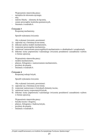 „Projekt współfinansowany ze środków Europejskiego Funduszu Społecznego”
21
WyposaŜenie stanowiska pracy:
– narzędzia do nitowania ręcznego,
– nity,
– stalowe blachy – elementy do łączenia,
– zestaw przyrządów kontrolno-pomiarowych,
– literatura z rozdziału 6.
Ćwiczenie 3
Rozpoznaj mechanizmy.
Sposób wykonania ćwiczenia
Aby wykonać ćwiczenie, powinieneś:
1) zapoznać się z literaturą na ten temat,
2) dokonać analizy modeli mechanizmów,
3) rozpoznać poszczególne mechanizmy,
4) zanotować zastosowanie poszczególnych mechanizmów w obrabiarkach i urządzeniach,
5) dokonać oceny poprawności wykonanego ćwiczenia przedstawić uzasadnienie wyboru
w formie opisowej.
WyposaŜenie stanowiska pracy:
– modele mechanizmów,
– plansze, foliogramy z zastosowaniem mechanizmów,
– przybory do pisania,
– literatura z rozdziału 6.
Ćwiczenie 4
Rozpoznaj rodzaje łoŜysk.
Sposób wykonania ćwiczenia
Aby wykonać ćwiczenie, powinieneś:
1) zapoznać się z literaturą na ten temat,
2) rozpoznać zastosowane w łoŜyskach elementy toczne,
3) zanotować nazwy rozpoznanych łoŜysk,
4) dokonać oceny poprawności wykonanego ćwiczenia przedstawić uzasadnienie wyboru
w formie opisowej.
WyposaŜenie stanowiska pracy:
– łoŜyska toczne i ślizgowe,
– plansze, foliogramy z budową łoŜysk,
– przybory do pisania,
– literatura z rozdziału 6.
 
