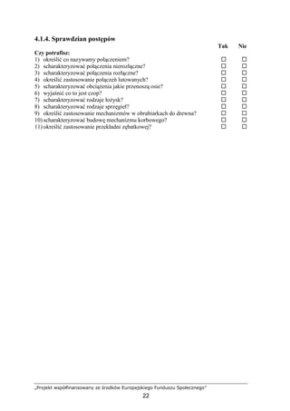 „Projekt współfinansowany ze środków Europejskiego Funduszu Społecznego”
22
4.1.4. Sprawdzian postępów
Tak Nie
Czy potrafisz:
1) określić co nazywamy połączeniem?
2) scharakteryzować połączenia nierozłączne?
3) scharakteryzować połączenia rozłączne?
4) określić zastosowanie połączeń lutowanych?
5) scharakteryzować obciąŜenia jakie przenoszą osie?
6) wyjaśnić co to jest czop?
7) scharakteryzować rodzaje łoŜysk?
8) scharakteryzować rodzaje sprzęgieł?
9) określić zastosowanie mechanizmów w obrabiarkach do drewna?
10) scharakteryzować budowę mechanizmu korbowego?
11) określić zastosowanie przekładni zębatkowej?
 