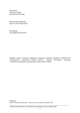 „Projekt współfinansowany ze środków Europejskiego Funduszu Społecznego”
1
Recenzenci:
mgr Anna Górska
mgr Sławomir Skorupa
Opracowanie redakcyjne:
mgr inŜ. Łukasz Styczyński
Konsultacja:
mgr Małgorzata Sołtysiak
Poradnik stanowi obudowę dydaktyczną programu jednostki modułowej 742[01].Z1.02
„Wykonywanie maszynowej obróbki drewna i tworzyw drzewnych”, zawartego
w modułowym programie nauczania dla zawodu stolarz 742[01].
Wydawca
Instytut Technologii Eksploatacji – Państwowy Instytut Badawczy, Radom 2007
 