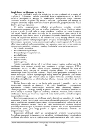 „Projekt współfinansowany ze środków Europejskiego Funduszu Społecznego”
30
Zasady konserwacji i napraw obrabiarek
Wszystkie obrabiarki i urządzenia produkcyjne stopniowo zuŜywają się w czasie ich
eksploatacji. Podstawowe zadania gospodarki konserwacyjno-naprawczej w kaŜdym
zakładzie przemysłowym polegają na zapobieganiu, zmniejszaniu tempa narastania
i usuwaniu skutków zuŜywania się maszyn i urządzeń. Zagadnieniem tym zajmują się
specjalnie utworzone zespoły wykwalifikowanych pracowników, podporządkowane zwykle
działowi głównego mechanika.
W dobrze zorganizowanym zakładzie przemysłowym wszystkie czynności
konserwacyjno-naprawcze odbywają się według określonego systemu. Podstawą takiego
systemu są wyniki licznych badań przyczyn, charakteru i przebiegu zuŜywania się maszyn
i ich części. Wyniki tych badań wykazują, Ŝe dla poszczególnych typów maszyn i ich
podstawowych części moŜna ustalić w przeciętnych warunkach eksploatacji dopuszczalne
okresy ich uŜytkowania. Pozwala to na ustalenie dla kaŜdej maszyny okresów między
naprawczych i zakresów wykonywanych napraw, a więc na stworzenie planowej gospodarki
konserwacyjno-naprawczej zwanej systemem napraw planowo zapobiegawczych. W systemie
takim kaŜde urządzenie techniczne znajdujące się w zakładzie przemysłowym jest poddawane
okresowym czynnościom, związanym z naleŜytą eksploatacją, konserwacją oraz naprawą.
Do czynności tych naleŜą:
− bieŜąca konserwacja maszyny,
− bieŜąca obsługa międzynaprawcza,
− przegląd bieŜący,
− naprawa bieŜąca,
− naprawa średnia,
− naprawa główna.
Terminy przeglądów okresowych i wszystkich rodzajów napraw są planowane i dla
określonego typu maszyny powstaje cykl naprawczy o swoistej strukturze. Cyklem
naprawczym nazywa się okres między dwiema naprawami głównymi lub okres od
zainstalowania nowej maszyny do pierwszej naprawy głównej. Na strukturę cyklu
naprawczego składa się ustalona kolejność i częstotliwość przeglądów okresowych oraz
napraw bieŜących i średnich wykonywanych między naprawami głównymi. Czas trwania
cyklu naprawczego i jego struktura zaleŜą od stopnia złoŜoności konstrukcji maszyny.
Im bardziej skomplikowana jest obrabiarka, tym dłuŜszy i bardziej złoŜony bywa jej cykl
naprawczy.
BieŜąca konserwacja maszyn ma bardzo duŜe znaczenie i zasadniczy wpływ ma
intensywność zuŜywania się obrabiarek i ich części. Prawidłowo i systematycznie
wykonywane czynności konserwacyjne przedłuŜają okres eksploatacji obrabiarki
i zmniejszają zakres i koszty jej naprawy. Czynności związane z konserwacją obrabiarek do
drewna zaleŜą w znacznym stopniu od konstrukcji obrabiarki. PoniewaŜ jednak większość
obrabiarek do drewna jest zbudowana z typowych części maszyn, moŜna sformułować ogólne
zasady ich konserwacji.
Przed rozpoczęciem pracy na obrabiarce naleŜy skontrolować zasadnicze jej zespoły,
sprawdzając pewność i poprawność zamocowania osłon części ruchomych i osłon narzędzi,
a takŜe prawidłowość ustawienia i zamocowania zespołów prowadzących, podpierających lub
mocujących obrabiane drewno. Zaleca się takŜe skontrolowanie działania urządzeń
posuwowych i nastawczych. Wymienione czynności kontrolne mają na celu wyeliminowanie
ewentualnych awarii, jakie mogą powstać w wyniku uruchomienia obrabiarki nie
przygotowanej do pracy.
Smarowanie obrabiarek naleŜy do najwaŜniejszych czynności konserwacyjnych.
Prawidłowe smarowanie jest podstawowym warunkiem zmniejszenia intensywności zuŜycia
obrabiarek, gdyŜ obniŜa tarcie na powierzchniach współpracujących ze sobą części maszyn.
 