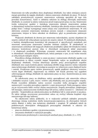 „Projekt współfinansowany ze środków Europejskiego Funduszu Społecznego”
31
Smarowanie nie tylko przedłuŜa okres eksploatacji obrabiarki, lecz takŜe zmniejsza zuŜycie
energii potrzebnej do napędu obrabiarki i ułatwia ustawienie obrabiarki do pracy. W duŜych
zakładach przemysłowych czynności smarownicze wykonują specjalnie do tego celu
powołani konserwatorzy. JeŜeli w zakładzie nałoŜono na obsługę obowiązki smarowania
obrabiarki, to czynność tę naleŜy wykonywać przed rozpoczęciem pracy na niej. Smarowanie
trzeba wykonywać zgodnie z instrukcją smarowania (planem smarowania), podaną
w dokumentacji techniczno-ruchowej obrabiarki. Instrukcja taka określa miejsca smarowania,
podaje ilości i rodzaje wymaganego smaru (oleju) oraz częstotliwość smarowania. W celu
ułatwienia czynności smarowania instrukcja zawiera rysunek z oznaczonymi miejscami
smarowania; miejsca te łatwo odszukać na obrabiarce, gdyŜ są pomalowane jaskrawym
kolorem.
Większość obrabiarek do drewna jest smarowana indywidualnie, ręcznie olejarkami do
smarów ciekłych lub wtłaczarkami ręcznymi do smarów stałych. W niektórych obrabiarkach,
o bardziej skomplikowanej konstrukcji lub pracujących w specyficznych warunkach, jest
stosowane samoczynne smarowanie centralne smarami ciekłymi. W obrabiarkach ze
smarowaniem centralnym lub mających obudowane przekładnie zębate lub ślimakowe naleŜy
okresowo kontrolować poziom oleju w zbiornikach zasilających układ smarowania
i w obudowach przekładni. Wykonując czynności smarowania lub uzupełniania oleju
w zbiornikach i skrzynkach przekładniowych, naleŜy pamiętać o tym, Ŝe nie wolno mieszać
ze sobą róŜnych rodzajów olejów.
Prawidłowa obsługa obrabiarki w czasie jej pracy i zastosowanie obrabiarki zgodne z jej
przeznaczeniem to dalsze czynniki mające bezpośredni wpływ na przedłuŜenie okresu
eksploatacji obrabiarki. UwaŜna obserwacja sposobu pracy poszczególnych zespołów
obrabiarek oraz częsta kontrola jakości wykonanej obróbki mogą stanowić istotne wskaźniki
stanu technicznego obrabiarki i pozwalają na usunięcie we właściwym czasie zbędnych luzów
i usterek. Zwiększone opory ruchów posuwowych, spadek prędkości obrotowej wrzecion,
wzrost drgań obrabiarki, nagrzewanie się silników lub łoŜysk powinny być sygnałem
zobowiązującym obsługę obrabiarki do zaprzestania pracy na niej i skontrolowania jej stanu
technicznego.
Po zakończeniu pracy na obrabiarce naleŜy uporządkować całe stanowisko robocze
i dokładnie oczyścić z pyłu, trocin i wiórów całą obrabiarkę oraz jej poszczególne zespoły.
Przede wszystkim dokładnie naleŜy oczyścić wszystkie śruby pociągowe zespołów
nastawczych i wszystkie prowadnice suportów i części przesuwnych. Śruby pociągowe zaleca
się po oczyszczeniu lekko zwilŜyć olejem maszynowym. Zespoły prowadzące, podpierające
lub mocujące, zanieczyszczone resztkami kleju lub Ŝywicy, naleŜy oczyścić w – zaleŜności od
potrzeby – bezpośrednio po zakończeniu pracy na obrabiarce lub w czasie przerw w jej pracy.
Po takim zabiegu oczyszczone powierzchnie zaleca się zwilŜyć kilkoma kroplami oleju
maszynowego lub ropy naftowej.
Na zakończenie naleŜy podkreślić, Ŝe w większości polskich zakładów przemysłu
drzewnego istnieją wydzielone słuŜby konserwacyjno-naprawcze, do obowiązków których
naleŜy dbałość o dobry stan techniczny obrabiarek i urządzeń. W zakładach takich do
podstawowych obowiązków obsługujących poszczególne obrabiarki w zakresie ich
konserwacji naleŜą:
− praca na obrabiarce zgodnie z jej przeznaczeniem,
− utrzymanie obrabiarki w naleŜytym porządku,
− informowanie przełoŜonych o zauwaŜonych usterkach pracy obrabiarki. [1, s. 235]
 