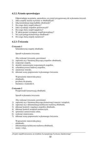 „Projekt współfinansowany ze środków Europejskiego Funduszu Społecznego”
32
4.2.2. Pytania sprawdzające
Odpowiadając na pytania, sprawdzisz, czy jesteś przygotowany do wykonania ćwiczeń.
1. Jakie zespoły moŜna wyróŜnić w obrabiarkach?
2. Jaką konstrukcję mają kadłuby obrabiarek?
3. Do czego słuŜy zespół roboczy?
4. Jakie są rodzaje zespołów posuwowych?
5. Do czego słuŜy zespół napędowy?
6. W jakiej postaci występuje zespół prowadzący?
7. Na czym polega konserwacja obrabiarek?
8. Do czego słuŜą zespoły nastawcze?
4.2.3. Ćwiczenia
Ćwiczenie 1
Scharakteryzuj zespoły obrabiarki.
Sposób wykonania ćwiczenia
Aby wykonać ćwiczenie, powinieneś:
1) zapoznać się z literaturą dotyczącą zespołów obrabiarek,
2) rozpoznać zespoły,
3) określić zastosowanie rozpoznanych zespołów,
4) scharakteryzować budowę zespołów,
5) zanotować wnioski,
6) dokonać oceny poprawności wykonanego ćwiczenia.
WyposaŜenie stanowiska pracy:
– obrabiarki,
– przybory do pisania,
– literatura z rozdziału 6.
Ćwiczenie 2
Przeprowadź konserwację obrabiarki.
Sposób wykonania ćwiczenia
Aby wykonać ćwiczenie, powinieneś:
1) zapoznać się z literaturą dotyczącą konserwacji maszyn i urządzeń,
2) zapoznać się z dokumentacją techniczno-ruchową obrabiarki,
3) dokonać kontroli i regulacji zespołów obrabiarki,
4) dokonać kontroli urządzeń nastawczych,
5) sprawdzić zamocowanie osłon,
6) wykonać smarowanie,
7) dokonać oceny poprawności wykonanego ćwiczenia.
WyposaŜenie stanowiska pracy:
– obrabiarki,
– dokumentacja techniczno-ruchowa obrabiarek,
– smary i oleje,
 