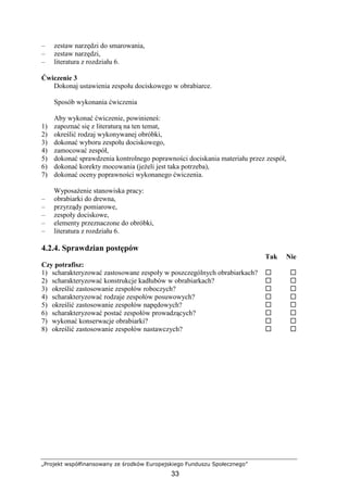 „Projekt współfinansowany ze środków Europejskiego Funduszu Społecznego”
33
– zestaw narzędzi do smarowania,
– zestaw narzędzi,
– literatura z rozdziału 6.
Ćwiczenie 3
Dokonaj ustawienia zespołu dociskowego w obrabiarce.
Sposób wykonania ćwiczenia
Aby wykonać ćwiczenie, powinieneś:
1) zapoznać się z literaturą na ten temat,
2) określić rodzaj wykonywanej obróbki,
3) dokonać wyboru zespołu dociskowego,
4) zamocować zespół,
5) dokonać sprawdzenia kontrolnego poprawności dociskania materiału przez zespół,
6) dokonać korekty mocowania (jeŜeli jest taka potrzeba),
7) dokonać oceny poprawności wykonanego ćwiczenia.
WyposaŜenie stanowiska pracy:
– obrabiarki do drewna,
– przyrządy pomiarowe,
– zespoły dociskowe,
– elementy przeznaczone do obróbki,
– literatura z rozdziału 6.
4.2.4. Sprawdzian postępów
Tak Nie
Czy potrafisz:
1) scharakteryzować zastosowane zespoły w poszczególnych obrabiarkach?
2) scharakteryzować konstrukcje kadłubów w obrabiarkach?
3) określić zastosowanie zespołów roboczych?
4) scharakteryzować rodzaje zespołów posuwowych?
5) określić zastosowanie zespołów napędowych?
6) scharakteryzować postać zespołów prowadzących?
7) wykonać konserwacje obrabiarki?
8) określić zastosowanie zespołów nastawczych?
 